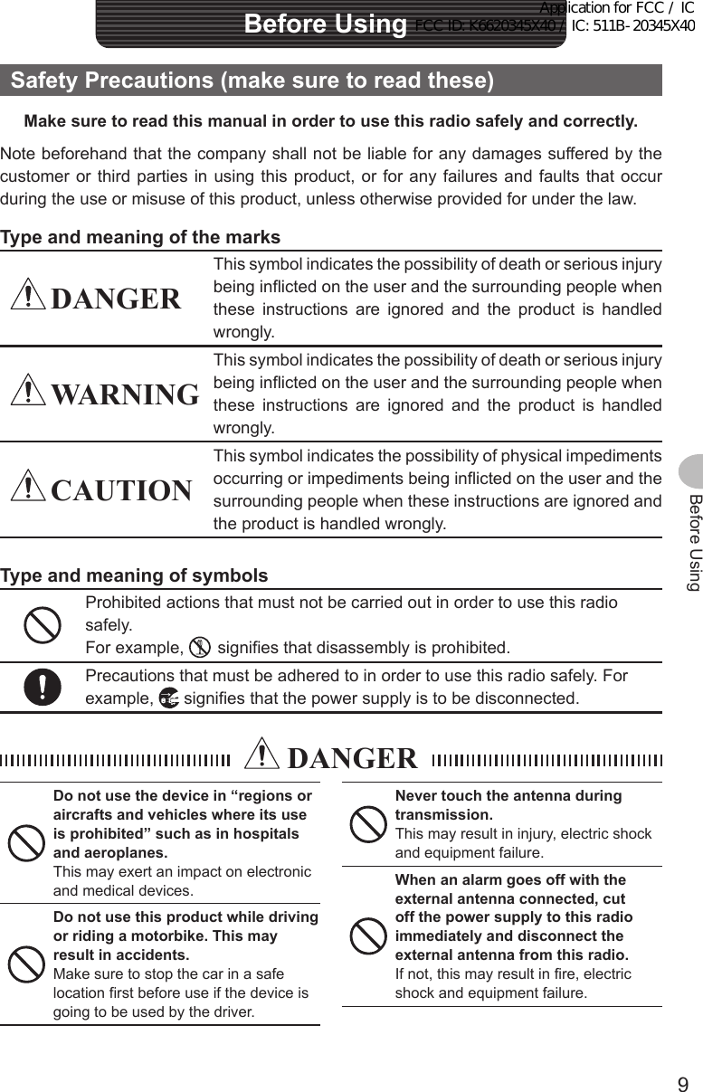 9Before UsingSafetyPrecautions(makesuretoreadthese)Makesuretoreadthismanualinordertousethisradiosafelyandcorrectly.Note beforehand that the company shall not be liable for any damages suffered by the customer or third parties in using this product, or for any failures and faults that occur during the use or misuse of this product, unless otherwise provided for under the law.Typeandmeaningofthemarks DANGERThis symbol indicates the possibility of death or serious injury being inflicted on the user and the surrounding people when these instructions are ignored and the product is handled wrongly. WARNINGThis symbol indicates the possibility of death or serious injury being inflicted on the user and the surrounding people when these instructions are ignored and the product is handled wrongly. CAUTIONThis symbol indicates the possibility of physical impediments occurring or impediments being inflicted on the user and the surrounding people when these instructions are ignored and the product is handled wrongly.TypeandmeaningofsymbolsProhibited actions that must not be carried out in order to use this radio safely.For example,    signifies that disassembly is prohibited.Precautions that must be adhered to in order to use this radio safely. For example,   signifies that the power supply is to be disconnected. DANGERDonotusethedevicein“regionsoraircraftsandvehicleswhereitsuseis prohibited” such as in hospitals and aeroplanes.This may exert an impact on electronic and medical devices.Donotusethisproductwhiledrivingorridingamotorbike.Thismayresult in accidents.Make sure to stop the car in a safe location first before use if the device is going to be used by the driver.Nevertouchtheantennaduringtransmission.This may result in injury, electric shock and equipment failure.Whenanalarmgoesoffwiththeexternalantennaconnected,cutoffthepowersupplytothisradioimmediatelyanddisconnecttheexternalantennafromthisradio.If not, this may result in fire, electric shock and equipment failure.BeforeUsingApplication for FCC / IC FCC ID: K6620345X40 / IC: 511B-20345X40