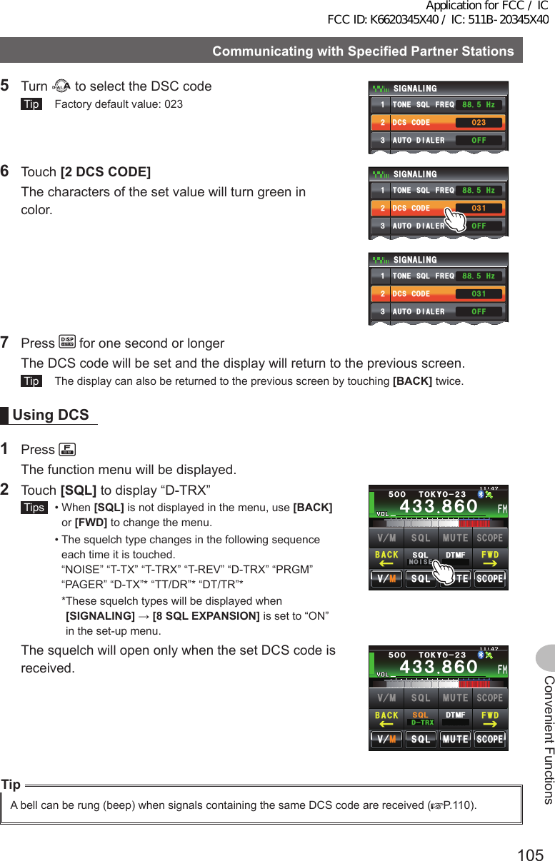 105Convenient FunctionsCommunicatingwithSpecifiedPartnerStations5 Turn   to select the DSC code Tip   Factory default value: 023&amp;%5%1&amp;&apos;610&apos;53.(4&apos;3&amp;6/( /&apos;/14;#761&amp;+#.&apos;45+) 0#.+0)ᲸᲺ᲻1((*\Ჽ᳀᳀ᲹᲺ᲻᲼Ż6 Touch [2DCSCODE]  The characters of the set value will turn green in color.&amp;%5%1&amp;&apos;610&apos;53.(4&apos;3&amp;6/( /&apos;/14;#761&amp;+#.&apos;45+) 0#.+0)Ჸ᲻Ჹ1((*\Ჽ᳀᳀ᲹᲺ᲻᲼Ż&amp;%5%1&amp;&apos;610&apos;53.(4&apos;3&amp;6/( /&apos;/14;#761&amp;+#.&apos;45+) 0#.+0)Ჸ᲻Ჹ1((*\Ჽ᳀᳀ᲹᲺ᲻᲼Ż7 Press   for one second or longer  The DCS code will be set and the display will return to the previous screen. Tip   The display can also be returned to the previous screen by touching [BACK] twice.UsingDCS1 Press   The function menu will be displayed.2 Touch [SQL] to display “D-TRX” Tips   •   When  [SQL] is not displayed in the menu, use [BACK] or [FWD] to change the menu.  •  The squelch type changes in the following sequence each time it is touched.  “NOISE” “T-TX” “T-TRX” “T-REV” “D-TRX” “PRGM” “PAGER” “D-TX”* “TT/DR”* “DT/TR”*    * These squelch types will be displayed when [SIGNALING] → [8SQLEXPANSION] is set to “ON” in the set-up menu.Ჹ᲼ᲽᲾᲸᲸᲹᲺ᳀;1-1*#/#᲼᲻᲻ ᳀ᲾᲸᲽᲸᲸ61-;1Ჺ᲻/76&apos;5%12&apos;/8 53.$#%- (9&amp;/8 /76&apos;5%12&apos;53.01+5&apos;53.&amp;6/(  The squelch will open only when the set DCS code is received.Ჹ᲼ᲽᲾᲸᲸᲹᲺ᳀;1-1*#/#᲼᲻᲻ ᳀ᲾᲸᲽᲸᲸ61-;1Ჺ᲻/76&apos;5%12&apos;/8 53.$#%- (9&amp;/8 /76&apos;5%12&apos;53.&amp;64:53.&amp;6/(TipA bell can be rung (beep) when signals containing the same DCS code are received ( P.110).Application for FCC / IC FCC ID: K6620345X40 / IC: 511B-20345X40