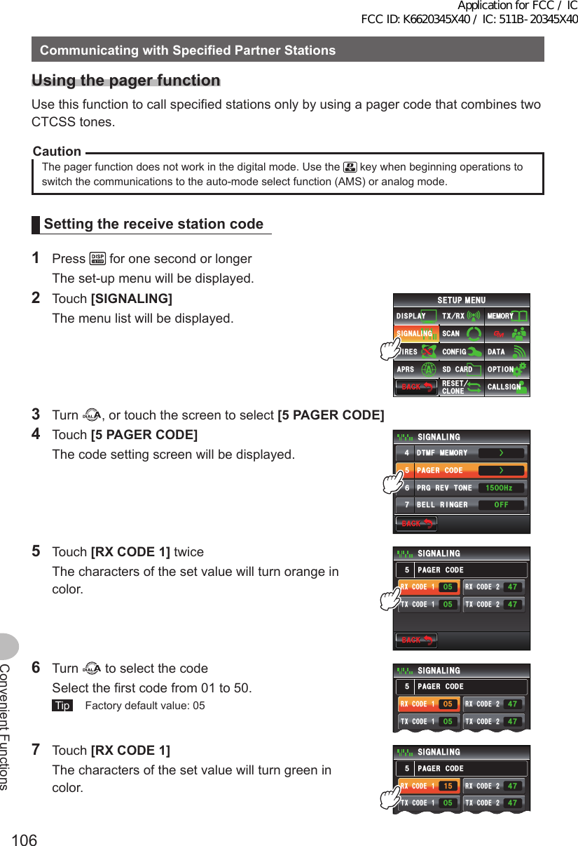 106Convenient FunctionsCommunicatingwithSpecifiedPartnerStationsUsingthepagerfunctionUse this function to call specified stations only by using a pager code that combines two CTCSS tones.CautionThe pager function does not work in the digital mode. Use the   key when beginning operations to switch the communications to the auto-mode select function (AMS) or analog mode.Settingthereceivestationcode1 Press   for one second or longer  The set-up menu will be displayed.2 Touch [SIGNALING]   The menu list will be displayed.$#%-$#%-6:4:5&apos;672/&apos;074&apos;5&apos;6%.10&apos;%10(+)9Ჰ4&apos;55%#0&amp;+52.#;5+) 0#.+0)#245 126+105&amp;%#4&amp;/&apos;/14;&amp;#6#%#..5+) 03 Turn  , or touch the screen to select [5PAGERCODE]4 Touch [5PAGERCODE]  The code setting screen will be displayed.$#%-$#%-2#)&apos;4%1&amp;&apos;&amp;6/(/&apos;/14;$&apos;..4+0)&apos;424)4&apos;8610&apos;5+) 0#.+0)1((*\ᲸᲸᲹᲽ᲼ᲽᲾᲿŻŻ5 Touch [RXCODE1] twice  The characters of the set value will turn orange in color.$#%-$#%-2#)&apos;4%1&amp;&apos;5+) 0#.+0)4:%1&amp;&apos;Ჹ6:%1&amp;&apos;Ჹ4:%1&amp;&apos;Ჺ6:%1&amp;&apos;ᲺᲽᲸᲸᲽ᲼Ჿ᲼ᲿᲽ6 Turn   to select the code  Select the first code from 01 to 50. Tip   Factory default value: 052#)&apos;4%1&amp;&apos;5+) 0#.+0)4:%1&amp;&apos;Ჹ6:%1&amp;&apos;Ჹ4:%1&amp;&apos;Ჺ6:%1&amp;&apos;ᲺᲸᲽ᲼Ჿ᲼ᲿᲽᲽᲸ7 Touch [RXCODE1]  The characters of the set value will turn green in color.2#)&apos;4%1&amp;&apos;5+) 0#.+0)4:%1&amp;&apos;Ჹ6:%1&amp;&apos;Ჹ4:%1&amp;&apos;Ჺ6:%1&amp;&apos;ᲺᲽᲹᲸᲽ᲼Ჿ᲼ᲿᲽApplication for FCC / IC FCC ID: K6620345X40 / IC: 511B-20345X40
