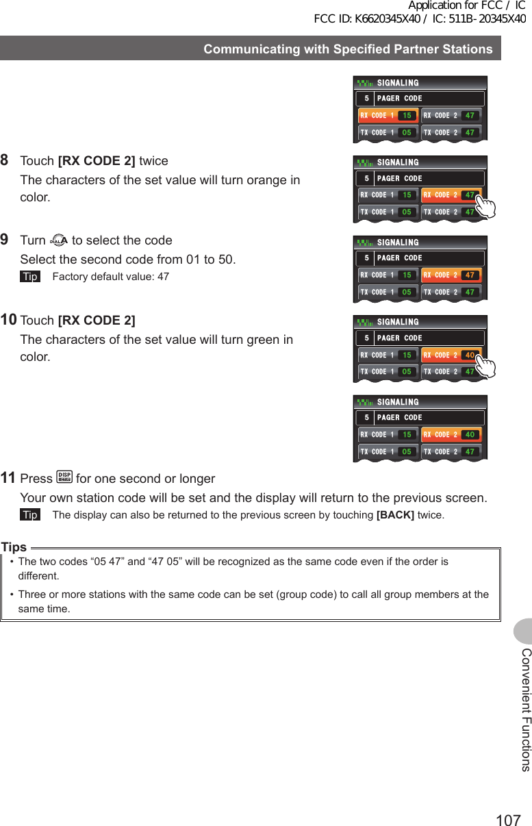 107Convenient FunctionsCommunicatingwithSpecifiedPartnerStations2#)&apos;4%1&amp;&apos;5+) 0#.+0)4:%1&amp;&apos;Ჹ6:%1&amp;&apos;Ჹ4:%1&amp;&apos;Ჺ6:%1&amp;&apos;ᲺᲽᲹᲸᲽ᲼Ჿ᲼ᲿᲽ8 Touch [RXCODE2] twice  The characters of the set value will turn orange in color.2#)&apos;4%1&amp;&apos;5+) 0#.+0)4:%1&amp;&apos;Ჹ6:%1&amp;&apos;Ჹ4:%1&amp;&apos;Ჺ6:%1&amp;&apos;ᲺᲸᲽ᲼Ჿ᲼ᲿᲽᲽᲹ9 Turn   to select the code  Select the second code from 01 to 50. Tip   Factory default value: 472#)&apos;4%1&amp;&apos;5+) 0#.+0)4:%1&amp;&apos;Ჹ6:%1&amp;&apos;Ჹ4:%1&amp;&apos;Ჺ6:%1&amp;&apos;ᲺᲸᲽ᲼Ჿ᲼ᲿᲽᲽᲹ10 Touch [RXCODE2]  The characters of the set value will turn green in color.2#)&apos;4%1&amp;&apos;5+) 0#.+0)4:%1&amp;&apos;Ჹ6:%1&amp;&apos;Ჹ4:%1&amp;&apos;Ჺ6:%1&amp;&apos;ᲺᲸᲽ᲼Ჸ᲼ᲿᲽᲽᲹ2#)&apos;4%1&amp;&apos;5+) 0#.+0)4:%1&amp;&apos;Ჹ6:%1&amp;&apos;Ჹ4:%1&amp;&apos;Ჺ6:%1&amp;&apos;ᲺᲸᲽ᲼Ჸ᲼ᲿᲽᲽᲹ11 Press   for one second or longer  Your own station code will be set and the display will return to the previous screen. Tip   The display can also be returned to the previous screen by touching [BACK] twice.Tips•  The two codes “05 47” and “47 05” will be recognized as the same code even if the order is different.•  Three or more stations with the same code can be set (group code) to call all group members at the same time.Application for FCC / IC FCC ID: K6620345X40 / IC: 511B-20345X40