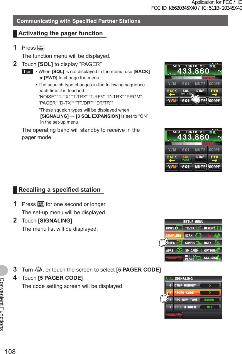 108Convenient FunctionsCommunicatingwithSpecifiedPartnerStationsActivatingthepagerfunction1 Press   The function menu will be displayed.2 Touch [SQL] to display “PAGER” Tips   •   When  [SQL] is not displayed in the menu, use [BACK] or [FWD] to change the menu.  •  The squelch type changes in the following sequence each time it is touched. “NOISE” “T-TX” “T-TRX” “T-REV” “D-TRX” “PRGM” “PAGER” “D-TX”* “TT/DR”* “DT/TR”*    * These squelch types will be displayed when [SIGNALING] → [8SQLEXPANSION] is set to “ON” in the set-up menu.Ჹ᲼ᲽᲾᲸᲸᲹᲺ᳀;1-1*#/#᲼᲻᲻ ᳀ᲾᲸᲽᲸᲸ61-;1Ჺ᲻/76&apos;5%12&apos;/8 53.$#%- (9&amp;/8 /76&apos;5%12&apos;53.01+5&apos;53.&amp;6/(  The operating band will standby to receive in the pager mode.Ჹ᲼ᲽᲾᲸᲸᲹᲺ᳀;1-1*#/#᲼᲻᲻ ᳀ᲾᲸᲽᲸᲸ61-;1Ჺ᲻/76&apos;5%12&apos;/8 53.$#%- (9&amp;/8 /76&apos;5%12&apos;53.2#)&apos;453.&amp;6/(Recallingaspecifiedstation1 Press   for one second or longer  The set-up menu will be displayed.2 Touch [SIGNALING]  The menu list will be displayed.$#%-$#%-6:4:5&apos;672/&apos;074&apos;5&apos;6%.10&apos;%10(+)9Ჰ4&apos;55%#0&amp;+52.#;5+) 0#.+0)#245 126+105&amp;%#4&amp;/&apos;/14;&amp;#6#%#..5+) 03 Turn  , or touch the screen to select [5PAGERCODE]4 Touch [5PAGERCODE]  The code setting screen will be displayed.$#%-$#%-2#)&apos;4%1&amp;&apos;&amp;6/(/&apos;/14;$&apos;..4+0)&apos;424)4&apos;8610&apos;5+) 0#.+0)1((*\ᲸᲸᲹᲽ᲼ᲽᲾᲿŻŻApplication for FCC / IC FCC ID: K6620345X40 / IC: 511B-20345X40