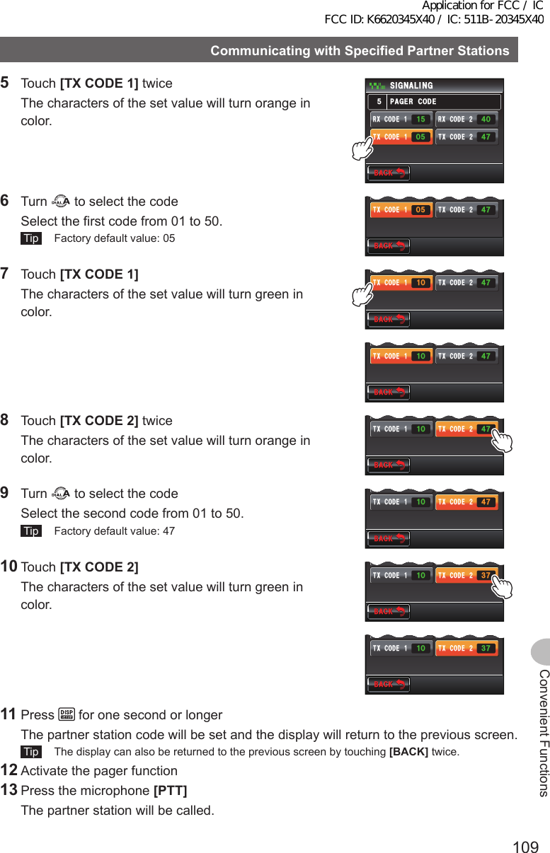 109Convenient FunctionsCommunicatingwithSpecifiedPartnerStations5 Touch [TXCODE1] twice  The characters of the set value will turn orange in color.$#%-$#%-2#)&apos;4%1&amp;&apos;5+) 0#.+0)4:%1&amp;&apos;Ჹ6:%1&amp;&apos;Ჹ4:%1&amp;&apos;Ჺ6:%1&amp;&apos;ᲺᲸᲽ ᲼ᲿᲽ᲼ᲸᲽᲹ6 Turn   to select the code  Select the first code from 01 to 50. Tip   Factory default value: 05$#%-$#%-4:%1&amp;&apos;Ჹ6:%1&amp;&apos;Ჹ4:%1&amp;&apos;Ჺ6:%1&amp;&apos;ᲺᲸᲽ ᲼Ჿ᲼ᲸᲽᲹ7 Touch [TXCODE1]  The characters of the set value will turn green in color.$#%-$#%-4:%1&amp;&apos;Ჹ6:%1&amp;&apos;Ჹ4:%1&amp;&apos;Ჺ6:%1&amp;&apos;ᲺᲹᲸ ᲼Ჿ᲼ᲸᲽᲹ$#%-$#%-4:%1&amp;&apos;Ჹ6:%1&amp;&apos;Ჹ4:%1&amp;&apos;Ჺ6:%1&amp;&apos;ᲺᲹᲸ ᲼Ჿ᲼ᲸᲽᲹ8 Touch [TXCODE2] twice  The characters of the set value will turn orange in color.$#%-$#%-4:%1&amp;&apos;Ჹ6:%1&amp;&apos;Ჹ4:%1&amp;&apos;Ჺ6:%1&amp;&apos;ᲺᲹᲸ ᲼Ჿ᲼ᲸᲽᲹ9 Turn   to select the code  Select the second code from 01 to 50. Tip   Factory default value: 47$#%-$#%-4:%1&amp;&apos;Ჹ6:%1&amp;&apos;Ჹ4:%1&amp;&apos;Ჺ6:%1&amp;&apos;ᲺᲹᲸ ᲼Ჿ᲼ᲸᲽᲹ10 Touch [TXCODE2]  The characters of the set value will turn green in color.$#%-$#%-4:%1&amp;&apos;Ჹ6:%1&amp;&apos;Ჹ4:%1&amp;&apos;Ჺ6:%1&amp;&apos;ᲺᲹᲸ ᲻Ჿ᲼ᲸᲽᲹ$#%-$#%-4:%1&amp;&apos;Ჹ6:%1&amp;&apos;Ჹ4:%1&amp;&apos;Ჺ6:%1&amp;&apos;ᲺᲹᲸ ᲻Ჿ᲼ᲸᲽᲹ11 Press   for one second or longer  The partner station code will be set and the display will return to the previous screen. Tip   The display can also be returned to the previous screen by touching [BACK] twice.12 Activate the pager function13 Press the microphone [PTT]   The partner station will be called.Application for FCC / IC FCC ID: K6620345X40 / IC: 511B-20345X40