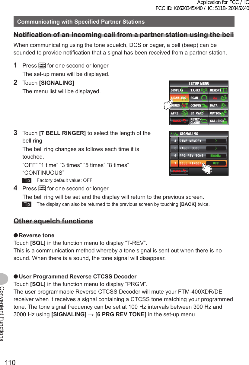 110Convenient FunctionsCommunicatingwithSpecifiedPartnerStationsNotificationofanincomingcallfromapartnerstationusingthebellWhen communicating using the tone squelch, DCS or pager, a bell (beep) can be sounded to provide notification that a signal has been received from a partner station.1 Press   for one second or longer  The set-up menu will be displayed.2 Touch [SIGNALING]  The menu list will be displayed.$#%-$#%-6:4:5&apos;672/&apos;074&apos;5&apos;6%.10&apos;%10(+)9Ჰ4&apos;55%#0&amp;+52.#;5+) 0#.+0)#245 126+105&amp;%#4&amp;/&apos;/14;&amp;#6#%#..5+) 03 Touch [7BELLRINGER] to select the length of the bell ring  The bell ring changes as follows each time it is touched.  “OFF” “1 time” “3 times” “5 times” “8 times” “CONTINUOUS” Tip   Factory default value: OFF$#%-$#%-2#)&apos;4%1&amp;&apos;&amp;6/(/&apos;/14;$&apos;..4+0)&apos;424)4&apos;8610&apos;5+) 0#.+0)1((*\ᲸᲸᲹᲽ᲼ᲽᲾᲿŻŻ4 Press   for one second or longer  The bell ring will be set and the display will return to the previous screen. Tip   The display can also be returned to the previous screen by touching [BACK] twice.Othersquelchfunctions ●ReversetoneTouch [SQL] in the function menu to display “T-REV”.This is a communication method whereby a tone signal is sent out when there is no sound. When there is a sound, the tone signal will disappear. ●UserProgrammedReverseCTCSSDecoderTouch [SQL] in the function menu to display “PRGM”.The user programmable Reverse CTCSS Decoder will mute your FTM-400XDR/DE receiver when it receives a signal containing a CTCSS tone matching your programmed tone. The tone signal frequency can be set at 100 Hz intervals between 300 Hz and 3000 Hz using [SIGNALING] → [6PRGREVTONE] in the set-up menu.Application for FCC / IC FCC ID: K6620345X40 / IC: 511B-20345X40