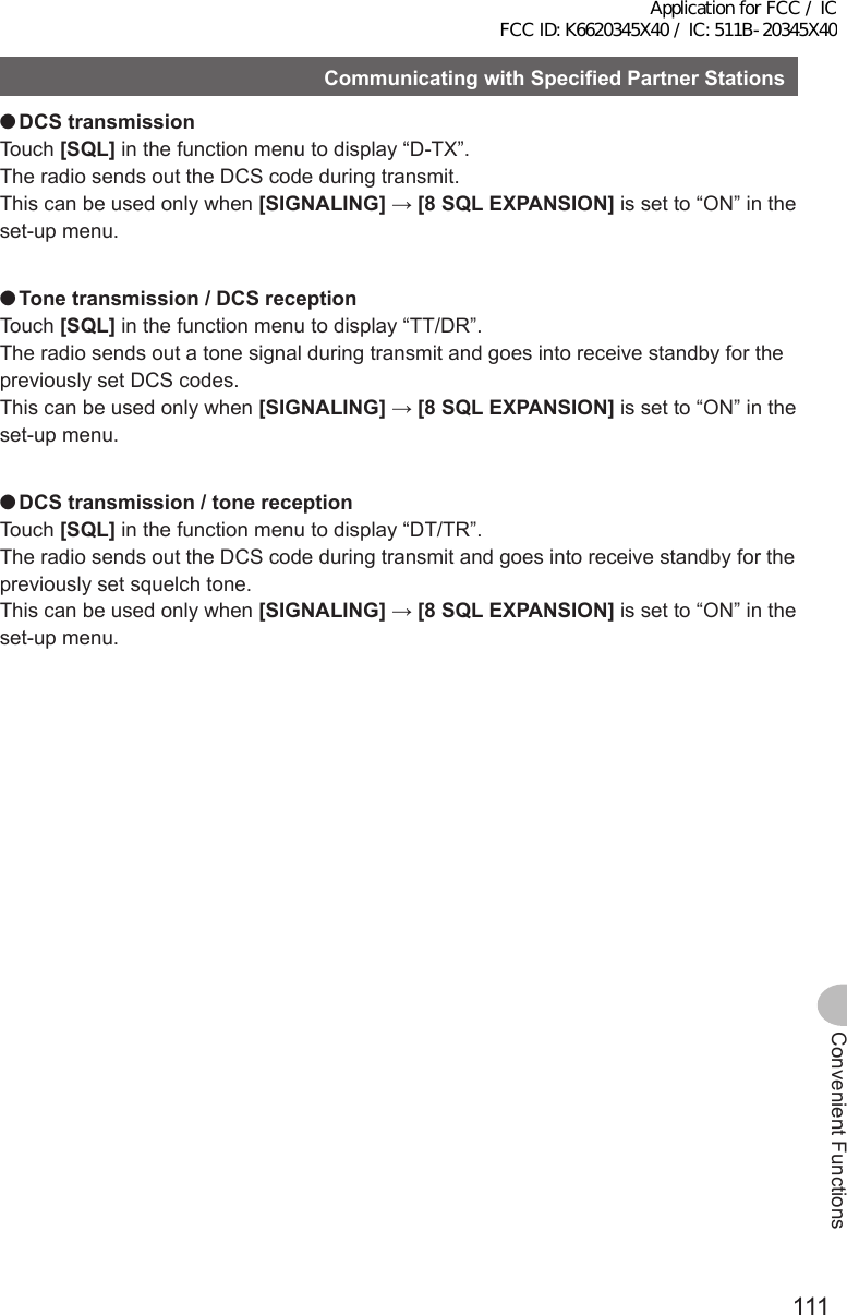 111Convenient FunctionsCommunicatingwithSpecifiedPartnerStations ●DCStransmissionTouch [SQL] in the function menu to display “D-TX”.The radio sends out the DCS code during transmit.This can be used only when [SIGNALING] → [8SQLEXPANSION] is set to “ON” in the set-up menu. ●Tonetransmission/DCSreceptionTouch [SQL] in the function menu to display “TT/DR”.The radio sends out a tone signal during transmit and goes into receive standby for the previously set DCS codes.This can be used only when [SIGNALING] → [8SQLEXPANSION] is set to “ON” in the set-up menu. ●DCStransmission/tonereceptionTouch [SQL] in the function menu to display “DT/TR”.The radio sends out the DCS code during transmit and goes into receive standby for the previously set squelch tone.This can be used only when [SIGNALING] → [8SQLEXPANSION] is set to “ON” in the set-up menu.Application for FCC / IC FCC ID: K6620345X40 / IC: 511B-20345X40