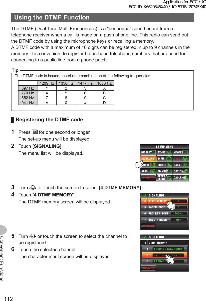 112Convenient FunctionsUsingtheDTMFFunctionThe DTMF (Dual Tone Multi Frequencies) is a “peepoppa” sound heard from a telephone receiver when a call is made on a push phone line. This radio can send out the DTMF code by using the microphone keys or recalling a memory.A DTMF code with a maximum of 16 digits can be registered in up to 9 channels in the memory. It is convenient to register beforehand telephone numbers that are used for connecting to a public line from a phone patch.TipThe DTMF code is issued based on a combination of the following frequencies.1209 Hz 1336 Hz 1477 Hz 1633 Hz697 Hz 1 2 3 A770 Hz 4 5 6 B852 Hz 7 8 9 C941 Hz ✽0 # DRegisteringtheDTMFcode1 Press   for one second or longer  The set-up menu will be displayed.2 Touch [SIGNALING]   The menu list will be displayed.$#%-$#%-6:4:5&apos;672/&apos;074&apos;5&apos;6%.10&apos;%10(+)9Ჰ4&apos;55%#0&amp;+52.#;5+) 0#.+0)#245 126+105&amp;%#4&amp;/&apos;/14;&amp;#6#%#..5+) 03 Turn  , or touch the screen to select [4DTMFMEMORY]4 Touch [4DTMFMEMORY]  The DTMF memory screen will be displayed.$#%-$#%-2#)&apos;4%1&amp;&apos;&amp;6/(/&apos;/14;$&apos;..4+0)&apos;424)4&apos;8610&apos;5+) 0#.+0)1((*\ᲸᲸᲹᲽ᲼ᲽᲾᲿŻŻ5 Turn   or touch the screen to select the channel to be registered6  Touch the selected channel  The character input screen will be displayed.$#%-$#%-5+) 0#.+0)ᲽᲾ᲼ᲽᲾ#$%&amp;ᲹᲺ᲻᲼ᲽᲾᲿ᳀ᲹᲺ᲻᲼᳁ ᳂&amp;6/(/&apos;/14;᲼Application for FCC / IC FCC ID: K6620345X40 / IC: 511B-20345X40