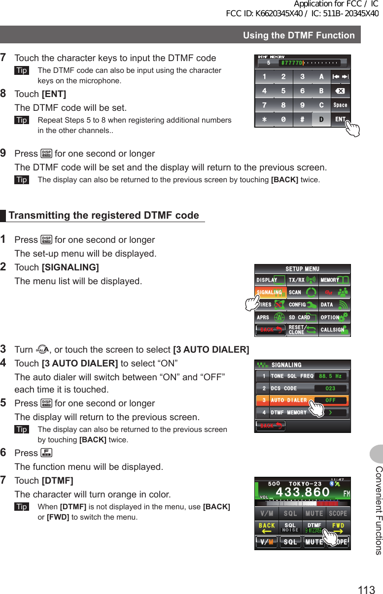 113Convenient FunctionsUsingtheDTMFFunction7  Touch the character keys to input the DTMF code Tip   The DTMF code can also be input using the character keys on the microphone.8 Touch [ENT]  The DTMF code will be set. Tip   Repeat Steps 5 to 8 when registering additional numbers in the other channels..ᲽᲿᲿᲿᲿᲹᲺ᲻᲼ᲽᲾᲿ ᳀ ᳁᳂#$%&amp;&amp;5RCEG&apos;069 Press   for one second or longer  The DTMF code will be set and the display will return to the previous screen. Tip   The display can also be returned to the previous screen by touching [BACK] twice.TransmittingtheregisteredDTMFcode1 Press   for one second or longer  The set-up menu will be displayed.2 Touch [SIGNALING]  The menu list will be displayed.$#%-$#%-6:4:5&apos;672/&apos;074&apos;5&apos;6%.10&apos;%10(+)9Ჰ4&apos;55%#0&amp;+52.#;5+) 0#.+0)#245 126+105&amp;%#4&amp;/&apos;/14;&amp;#6#%#..5+) 03 Turn  , or touch the screen to select [3AUTODIALER]4 Touch [3AUTODIALER] to select “ON”  The auto dialer will switch between “ON” and “OFF” each time it is touched.5 Press   for one second or longer  The display will return to the previous screen. Tip   The display can also be returned to the previous screen by touching [BACK] twice.6 Press   The function menu will be displayed.$#%-$#%-&amp;%5%1&amp;&apos;610&apos;53.(4&apos;3&amp;6/(/&apos;/14;#761&amp;+#.&apos;45+) 0#.+0)ᲸᲺ᲻1((*\Ჽ᳀᳀ᲹᲺ᲻᲼Ż7 Touch [DTMF]   The character will turn orange in color. Tip  When [DTMF] is not displayed in the menu, use [BACK] or [FWD] to switch the menu.Ჹ᲼ᲽᲾᲸᲸᲹᲺ᳀;1-1*#/#᲼᲻᲻ ᳀ᲾᲸᲽᲸᲸ61-;1Ჺ᲻/76&apos;5%12&apos;/8 53.$#%- (9&amp;/8 /76&apos;5%12&apos;53.01+5&apos;53.&amp;6/(Application for FCC / IC FCC ID: K6620345X40 / IC: 511B-20345X40