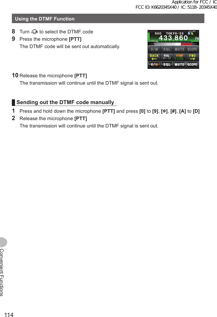 114Convenient FunctionsUsingtheDTMFFunction8 Turn   to select the DTMF code9  Press the microphone [PTT]   The DTMF code will be sent out automatically.Ჹ᲼ᲽᲾᲸᲸᲹᲺ᳀;1-1*#/#᲼᲻᲻ ᳀ᲾᲸᲽᲸᲸ61-;1Ჺ᲻/76&apos;5%12&apos;/8 53.$#%- (9&amp;/8 /76&apos;5%12&apos;53.01+5&apos;53.&amp;6/(10 Release the microphone [PTT]   The transmission will continue until the DTMF signal is sent out.SendingouttheDTMFcodemanually1  Press and hold down the microphone [PTT] and press [0] to [9], [✽], [#], [A] to [D]2  Release the microphone [PTT]   The transmission will continue until the DTMF signal is sent out.Application for FCC / IC FCC ID: K6620345X40 / IC: 511B-20345X40