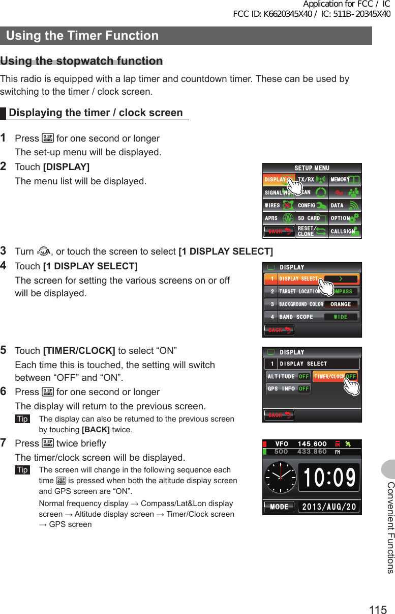 115Convenient FunctionsUsingtheTimerFunctionUsingthestopwatch functionThis radio is equipped with a lap timer and countdown timer. These can be used by switching to the timer / clock screen.Displayingthetimer/clockscreen1 Press   for one second or longer  The set-up menu will be displayed.2 Touch [DISPLAY]  The menu list will be displayed.$#%-$#%-6:4:5&apos;672/&apos;074&apos;5&apos;6%.10&apos;%10(+)9Ჰ4&apos;55%#0&amp;+52.#;5+) 0#.+0)#245 126+105&amp;%#4&amp;/&apos;/14;&amp;#6#%#..5+) 03 Turn  , or touch the screen to select [1DISPLAYSELECT]4 Touch [1DISPLAYSELECT]  The screen for setting the various screens on or off will be displayed.Ż6#4)&apos;6.1%#6+10&amp;+52.#;&amp;+52.#;5&apos;.&apos;%6#0)&apos;41$#%-)4170&amp;%1.14%1/2#559+&amp;&apos;$#0&amp;5%12&apos;ᲹᲺ᲻᲼$#%-$#%-5 Touch [TIMER/CLOCK] to select “ON”  Each time this is touched, the setting will switch between “OFF” and “ON”.6 Press   for one second or longer  The display will return to the previous screen. Tip   The display can also be returned to the previous screen by touching [BACK] twice.&amp;+52.#;)25+0(1#.6+67&amp;&apos;((1((1((16+/&apos;4%.1%-&amp;+52.#;5&apos;.&apos;%6Ჹ$#%-$#%-7 Press   twice briefly  The timer/clock screen will be displayed. Tip   The screen will change in the following sequence each time   is pressed when both the altitude display screen and GPS screen are “ON”.  Normal frequency display → Compass/Lat&amp;Lon display screen → Altitude display screen → Timer/Clock screen → GPS screenᲺᲸᲺᲸᲹ᲻ᲹᲸ ᳁Ჸ#7) /1&amp;&apos;Ჸ18(Ჹ᲼ᲽᲸᲸ᲼᲻ᲽᲸᲸ ᲻Application for FCC / IC FCC ID: K6620345X40 / IC: 511B-20345X40