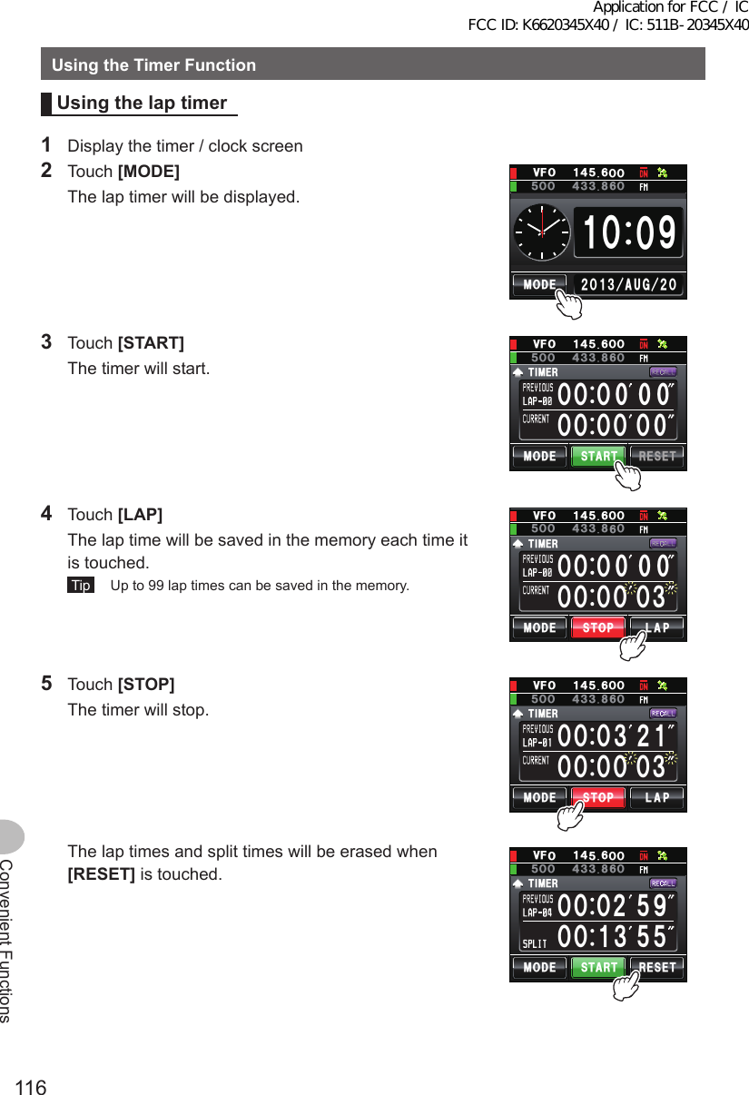 116Convenient FunctionsUsingtheTimerFunctionUsingthelap timer1  Display the timer / clock screen2 Touch [MODE]  The lap timer will be displayed.ᲹᲸ ᳁Ჸ/1&amp;&apos;ᲺᲸᲺᲸᲹ᲻#7) Ჸ18(Ჹ᲼ᲽᲸᲸ᲼᲻ᲽᲸᲸ ᲻3 Touch [START]  The timer will start.ᲸᲸᲸᲸ ᲸᲸᲸᲸ /1&amp;&apos;6+/&apos;456#46 4&apos;5&apos;6Ჸ18(Ჹ᲼ᲽᲸᲸ᲼᲻ᲽᲸᲸ ᲻4 Touch [LAP]  The lap time will be saved in the memory each time it is touched. Tip   Up to 99 lap times can be saved in the memory. ᲸᲸᲸᲸ Ჸ᲻ᲸᲸᲸ /1&amp;&apos;6+/&apos;4.#25612Ჸ18(Ჹ᲼ᲽᲸᲸ᲼᲻ᲽᲸᲸ ᲻5 Touch [STOP]  The timer will stop.ᲸᲸᲸᲸ Ჸ᲻᲻ᲸᲸᲸ ᲺᲹ/1&amp;&apos;6+/&apos;4.#25612Ჸ18(Ჹ᲼ᲽᲸᲸ᲼᲻ᲽᲸᲸ ᲻  The lap times and split times will be erased when [RESET] is touched.ᲸᲸᲸᲸ/1&amp;&apos;6+/&apos;456#46 4&apos;5&apos;6ᲺᲹᲽ᳁᲻ᲽᲽᲸᲸ18(Ჹ᲼ᲽᲸᲸ᲼᲻ᲽᲸᲸ ᲻Application for FCC / IC FCC ID: K6620345X40 / IC: 511B-20345X40