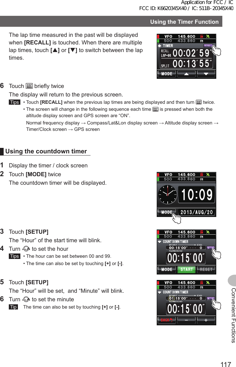 117Convenient FunctionsUsingtheTimerFunction  The lap time measured in the past will be displayed when [RECALL] is touched. When there are multiple lap times, touch [] or [] to switch between the lap times. ᲸᲸᲸᲸ/1&amp;&apos;6+/&apos;4ᲺᲹᲽ᳁᲻ᲽᲽᲸᲸ18(Ჹ᲼ᲽᲸᲸ᲼᲻ᲽᲸᲸ ᲻6 Touch   briefly twice  The display will return to the previous screen. Tips   •   Touch  [RECALL] when the previous lap times are being displayed and then turn   twice.  •  The screen will change in the following sequence each time   is pressed when both the altitude display screen and GPS screen are “ON”.     Normal frequency display → Compass/Lat&amp;Lon display screen → Altitude display screen → Timer/Clock screen → GPS screenUsingthecountdown timer1  Display the timer / clock screen2 Touch [MODE] twice  The countdown timer will be displayed.ᲹᲸ ᳁Ჸ/1&amp;&apos;ᲺᲸᲺᲸᲹ᲻#7) Ჸ18(Ჹ᲼ᲽᲸᲸ᲼᲻ᲽᲸᲸ ᲻3 Touch [SETUP]  The “Hour” of the start time will blink.4 Turn   to set the hour Tips   •  The hour can be set between 00 and 99.  •  The time can also be set by touching [+] or [-].ᲸᲸᲸ ᲸᲸᲸᲸᲸ%1706&amp; 1906+/&apos;4/1&amp;&apos; 56#46 4&apos;5&apos;6Ჸ18(Ჹ᲼ᲽᲸᲸ᲼᲻ᲽᲸᲸ ᲻5 Touch [SETUP]  The “Hour” will be set,  and “Minute” will blink.6 Turn   to set the minute Tip   The time can also be set by touching [+] or [-].ᲸᲸᲸᲸᲸᲸ%1706&amp; 1906+/&apos;4ᲸᲹᴁᴃᲸ18(Ჹ᲼ᲽᲸᲸ᲼᲻ᲽᲸᲸ ᲻$#%-$#%-Application for FCC / IC FCC ID: K6620345X40 / IC: 511B-20345X40