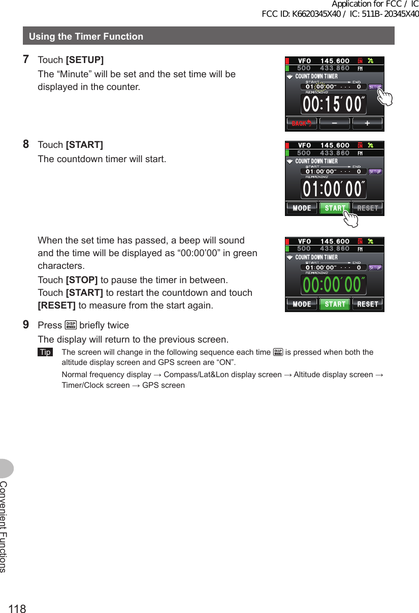 118Convenient FunctionsUsingtheTimerFunction7 Touch [SETUP]  The “Minute” will be set and the set time will be displayed in the counter.ᲸᲸᲸᲸᲸᲸ%1706&amp; 1906+/&apos;4ᲸᲹᴁᴃᲸ18(Ჹ᲼ᲽᲸᲸ᲼᲻ᲽᲸᲸ ᲻$#%-$#%-8 Touch [START]  The countdown timer will start./1&amp;&apos; 56#46 4&apos;5&apos;6ᲸᲸᲹᲸᲸᲸᲸᲸᲸᲸ%1706&amp; 1906+/&apos;4Ჸ18(Ჹ᲼ᲽᲸᲸ᲼᲻ᲽᲸᲸ ᲻  When the set time has passed, a beep will sound and the time will be displayed as “00:00’00” in green characters. Touch [STOP] to pause the timer in between. Touch [START] to restart the countdown and touch [RESET] to measure from the start again.ᲸᲸᲹᲸᲸᲸᲸᲸᲸᲸᲸ ᲸᲸᲸ%1706&amp; 1906+/&apos;4/1&amp;&apos; 56#46 4&apos;5&apos;6Ჸ18(Ჹ᲼ᲽᲸᲸ᲼᲻ᲽᲸᲸ ᲻9 Press   briefly twice  The display will return to the previous screen. Tip   The screen will change in the following sequence each time   is pressed when both the altitude display screen and GPS screen are “ON”.  Normal frequency display → Compass/Lat&amp;Lon display screen → Altitude display screen → Timer/Clock screen → GPS screenApplication for FCC / IC FCC ID: K6620345X40 / IC: 511B-20345X40