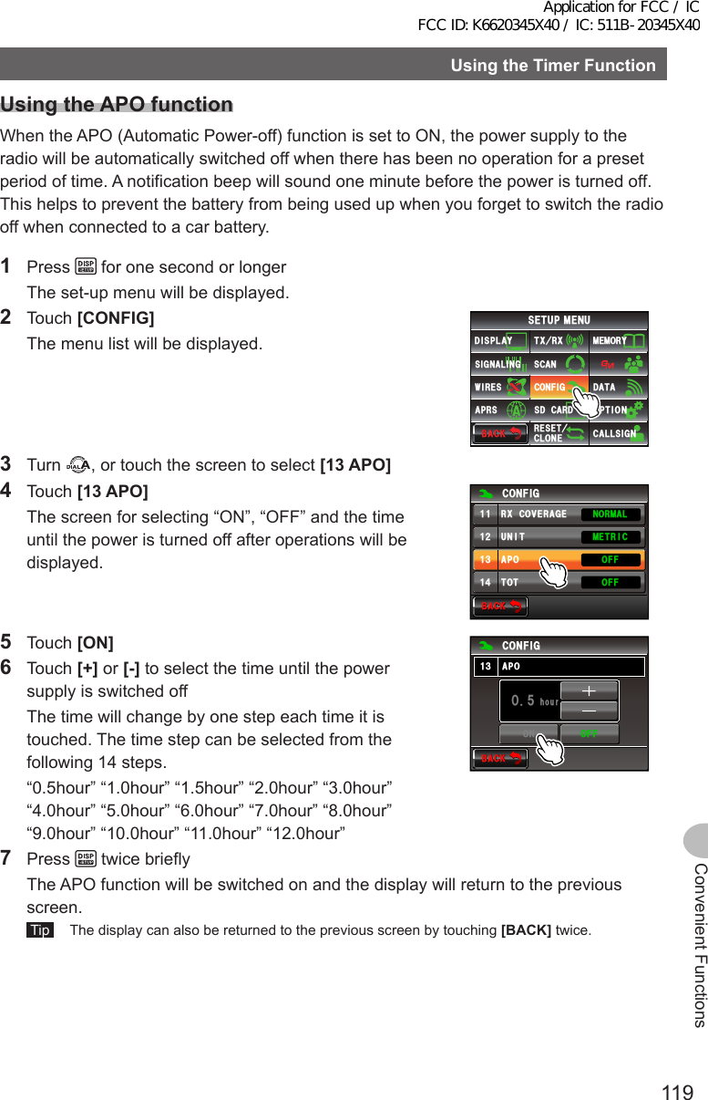 119Convenient FunctionsUsingtheTimerFunctionUsingtheAPOfunctionWhen the APO (Automatic Power-off) function is set to ON, the power supply to the radio will be automatically switched off when there has been no operation for a preset period of time. A notification beep will sound one minute before the power is turned off. This helps to prevent the battery from being used up when you forget to switch the radio off when connected to a car battery.1 Press   for one second or longer  The set-up menu will be displayed.2 Touch [CONFIG]  The menu list will be displayed.$#%-$#%-6:4:5&apos;672/&apos;074&apos;5&apos;6%.10&apos;%10(+)9Ჰ4&apos;55%#0&amp;+52.#;5+) 0#.+0)#245 126+105&amp;%#4&amp;/&apos;/14;&amp;#6#%#..5+) 03 Turn  , or touch the screen to select [13APO]4 Touch [13APO]  The screen for selecting “ON”, “OFF” and the time until the power is turned off after operations will be displayed.$#%-$#%-%10(+)70+6#216161((1((014/#./&apos;64+%4:%18&apos;4#)&apos;ᲹᲹᲹᲺᲹ᲻Ჹ᲼5 Touch [ON]6 Touch [+] or [-] to select the time until the power supply is switched off  The time will change by one step each time it is touched. The time step can be selected from the following 14 steps.  “0.5hour” “1.0hour” “1.5hour” “2.0hour” “3.0hour” “4.0hour” “5.0hour” “6.0hour” “7.0hour” “8.0hour” “9.0hour” “10.0hour” “11.0hour” “12.0hour”$#%-$#%-JQWTᲽᲹᲸ%10(+)#21᲻Ჹ10 1((7 Press   twice briefly  The APO function will be switched on and the display will return to the previous screen. Tip   The display can also be returned to the previous screen by touching [BACK] twice.Application for FCC / IC FCC ID: K6620345X40 / IC: 511B-20345X40