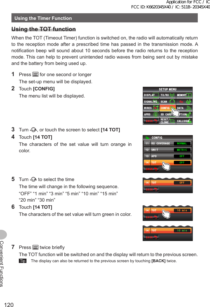 120Convenient FunctionsUsingtheTimerFunctionUsingtheTOTfunctionWhen the TOT (Timeout Timer) function is switched on, the radio will automatically return to the reception mode after a prescribed time has passed in the transmission mode. A notification beep will sound about 10 seconds before the radio returns to the reception mode. This can help to prevent unintended radio waves from being sent out by mistake and the battery from being used up.1 Press   for one second or longer  The set-up menu will be displayed.2 Touch [CONFIG]  The menu list will be displayed.$#%-$#%-6:4:5&apos;672/&apos;074&apos;5&apos;6%.10&apos;%10(+)9Ჰ4&apos;55%#0&amp;+52.#;5+) 0#.+0)#245 126+105&amp;%#4&amp;/&apos;/14;&amp;#6#%#..5+) 03 Turn  , or touch the screen to select [14TOT]4 Touch [14TOT]  The characters of the set value will turn orange in color.$#%-$#%-%10(+)70+6#216161((1((014/#./&apos;64+%4:%18&apos;4#)&apos;ᲹᲹᲹᲺᲹ᲻Ჹ᲼5 Turn   to select the time  The time will change in the following sequence.  “OFF” “1 min” “3 min” “5 min” “10 min” “15 min” “20 min” “30 min”$#%-$#%-#216161((1((Ჹ᲻Ჹ᲼6 Touch [14TOT]  The characters of the set value will turn green in color.$#%-$#%-#21616 OKP1((Ჹ᲻Ჹ᲼$#%-$#%-#21616 OKP1((Ჹ᲻Ჹ᲼7 Press   twice briefly  The TOT function will be switched on and the display will return to the previous screen. Tip   The display can also be returned to the previous screen by touching [BACK] twice.Application for FCC / IC FCC ID: K6620345X40 / IC: 511B-20345X40