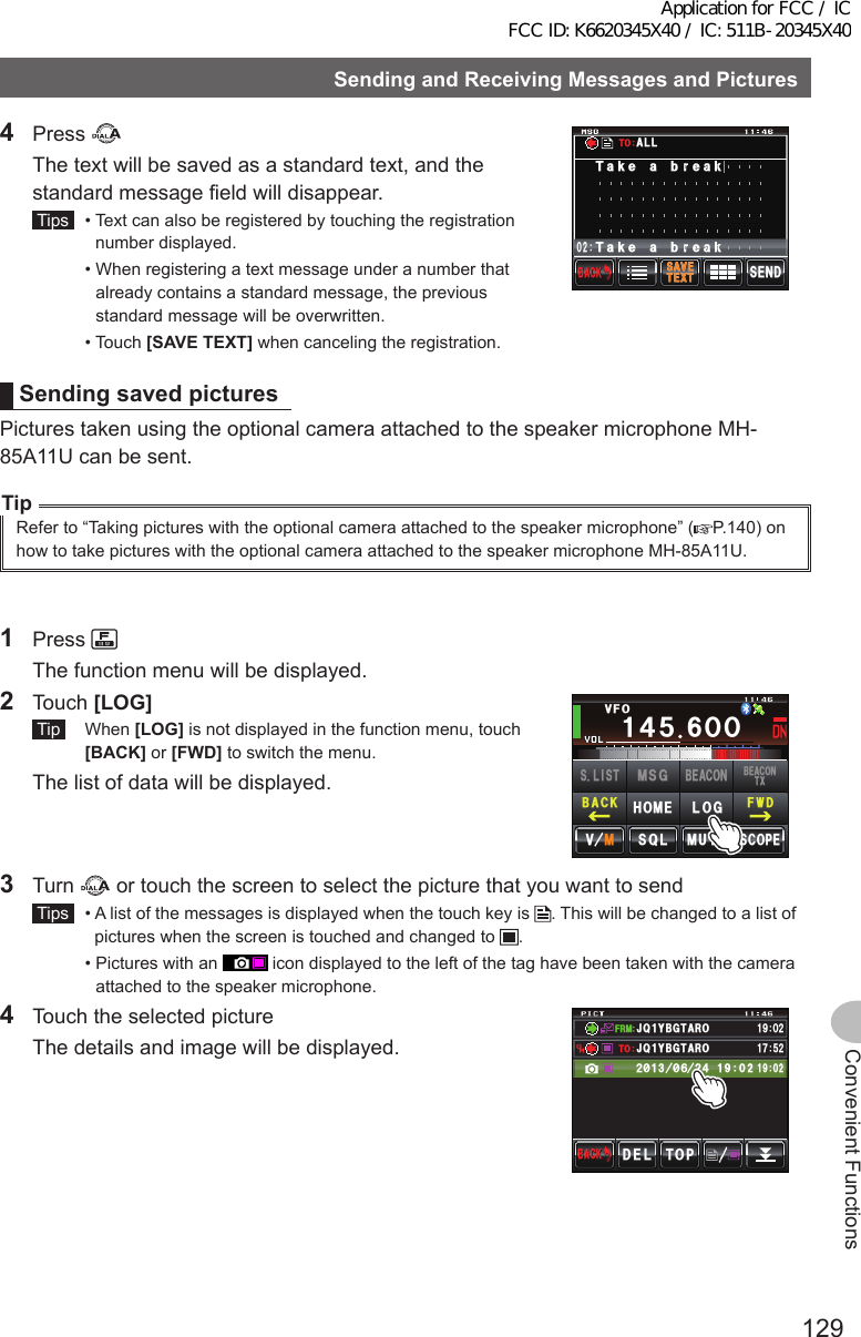 129Convenient FunctionsSendingandReceivingMessagesandPictures4 Press   The text will be saved as a standard text, and the standard message field will disappear. Tips   •  Text can also be registered by touching the registration number displayed.  •  When registering a text message under a number that already contains a standard message, the previous standard message will be overwritten.  •   Touch  [SAVETEXT] when canceling the registration.5&apos;0&amp;6&apos;:65#8&apos;$#%-$#%-Ჹ,* ;2% Ჺ᲻Ჹ(4/ᲸᲺ6CMGCDTGCM6CMGCDTGCM#..616&apos;:65#8&apos;SendingsavedpicturesPictures taken using the optional camera attached to the speaker microphone MH-85A11U can be sent.TipRefer to “Taking pictures with the optional camera attached to the speaker microphone” ( P.140) on how to take pictures with the optional camera attached to the speaker microphone MH-85A11U.1 Press   The function menu will be displayed.2 Touch [LOG] Tip  When [LOG] is not displayed in the function menu, touch [BACK] or [FWD] to switch the menu.  The list of data will be displayed.Ჹ᲼ᲽᲸᲸ8(1᲼᲻᲻ ᳀ᲾᲸᲽᲸᲽᲸᲸ61-;1Ჺ᲻/76&apos;5%12&apos;/8 53.(9&amp;$#%-$&apos;#%106:5.+56.1)/5)$&apos;#%10*1/&apos;3 Turn   or touch the screen to select the picture that you want to send Tips   •  A list of the messages is displayed when the touch key is  . This will be changed to a list of pictures when the screen is touched and changed to  .  •  Pictures with an   icon displayed to the left of the tag have been taken with the camera attached to the speaker microphone.4  Touch the selected picture  The details and image will be displayed.(4/612&amp;&apos;.$#%-$#%-#,3 ;$)6 41Ჹ61ᲿᲹᲺ᳂ Ჾ᳂ Ჺ᲼ᲹᲹᲹᲽᲺ#,3 ;$)6 41Ჹ᳁ᲹᲸᲺApplication for FCC / IC FCC ID: K6620345X40 / IC: 511B-20345X40