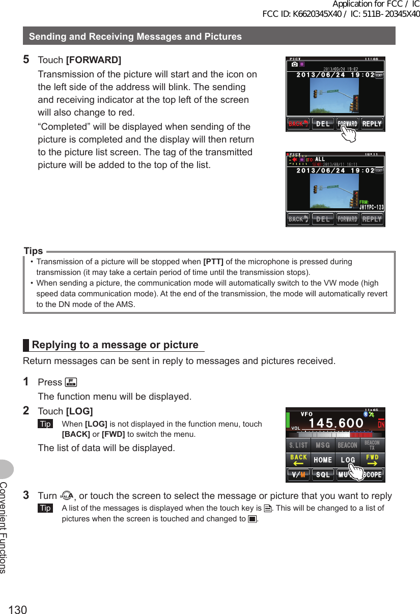 130Convenient FunctionsSendingandReceivingMessagesandPictures5 Touch [FORWARD]  Transmission of the picture will start and the icon on the left side of the address will blink. The sending and receiving indicator at the top left of the screen will also change to red.  “Completed” will be displayed when sending of the picture is completed and the display will then return to the picture list screen. The tag of the transmitted picture will be added to the top of the list.,*;2% Ჹ(4/#..Tips•  Transmission of a picture will be stopped when [PTT] of the microphone is pressed during transmission (it may take a certain period of time until the transmission stops).•  When sending a picture, the communication mode will automatically switch to the VW mode (high speed data communication mode). At the end of the transmission, the mode will automatically revert to the DN mode of the AMS.ReplyingtoamessageorpictureReturn messages can be sent in reply to messages and pictures received.1 Press   The function menu will be displayed.2 Touch [LOG] Tip  When [LOG] is not displayed in the function menu, touch [BACK] or [FWD] to switch the menu.  The list of data will be displayed.Ჹ᲼ᲽᲸᲸ8(1᲼᲻᲻ ᳀ᲾᲸᲽᲸᲽᲸᲸ61-;1Ჺ᲻/76&apos;5%12&apos;/8 53.(9&amp;$#%-$&apos;#%106:5.+56.1)/5)$&apos;#%10*1/&apos;3 Turn  , or touch the screen to select the message or picture that you want to reply Tip   A list of the messages is displayed when the touch key is  . This will be changed to a list of pictures when the screen is touched and changed to  .Application for FCC / IC FCC ID: K6620345X40 / IC: 511B-20345X40