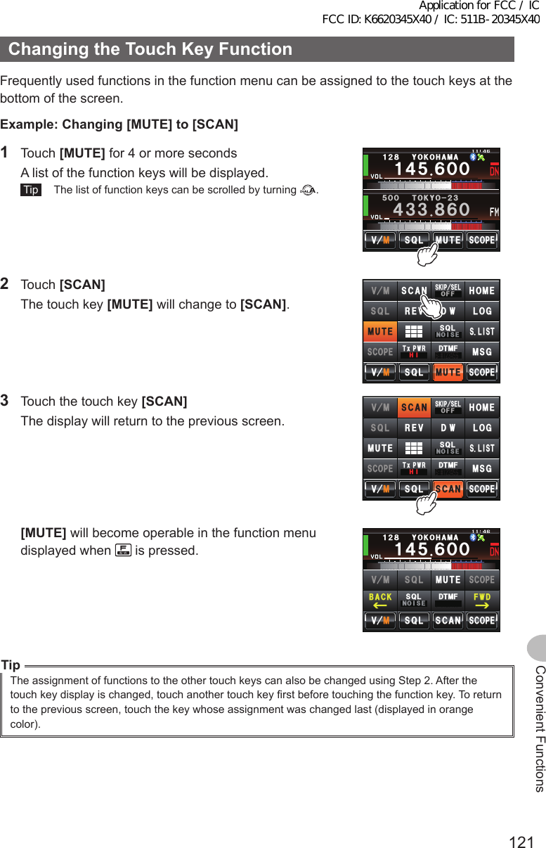 121Convenient FunctionsChangingtheTouchKeyFunctionFrequently used functions in the function menu can be assigned to the touch keys at the bottom of the screen.Example:Changing[MUTE]to[SCAN]1 Touch [MUTE] for 4 or more seconds  A list of the function keys will be displayed. Tip   The list of function keys can be scrolled by turning  .Ჹ᲼ᲽᲾᲸᲸᲹᲺ᳀;1-1*#/#᲼᲻᲻ ᳀ᲾᲸᲽᲸᲸ61-;1Ჺ᲻/76&apos;5%12&apos;/8 53.2 Touch [SCAN]  The touch key [MUTE] will change to [SCAN]./76&apos;5%12&apos;/8 53.01+5&apos;53.5-+25&apos;.1((6Z294*+.1)&amp;6/(/8 5%#0 *1/&apos;4&apos;8/76&apos;5%12&apos;53.&amp;95.+56/5)3  Touch the touch key [SCAN]  The display will return to the previous screen.5%#05%12&apos;/8 53.01+5&apos;53.5-+25&apos;.1((6Z294*+.1)&amp;6/(/8 5%#0 *1/&apos;4&apos;8/76&apos;5%12&apos;53.&amp;95.+56/5) [MUTE] will become operable in the function menu displayed when   is pressed.Ჹ᲼ᲽᲾᲸᲸᲹᲺ᳀;1-1*#/#᲼᲻᲻ ᳀ᲾᲸᲽᲸᲽᲸᲸ61-;1Ჺ᲻5%#05%12&apos;/8 53.$#%- (9&amp;/8 /76&apos;5%12&apos;53.01+5&apos;53.&amp;6/(TipThe assignment of functions to the other touch keys can also be changed using Step 2. After the touch key display is changed, touch another touch key first before touching the function key. To return to the previous screen, touch the key whose assignment was changed last (displayed in orange color).Application for FCC / IC FCC ID: K6620345X40 / IC: 511B-20345X40