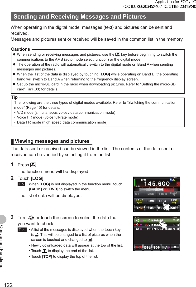 122Convenient FunctionsSendingandReceivingMessagesandPicturesWhen operating in the digital mode, messages (text) and pictures can be sent and received.Messages and pictures sent or received will be saved in the common list in the memory.Cautions zWhen sending or receiving messages and pictures, use the   key before beginning to switch the communications to the AMS (auto mode select function) or the digital mode. zThe operation of the radio will automatically switch to the digital mode on Band A when sending messages and pictures. zWhen the  list of the data is displayed by touching [LOG] while operating on Band B, the operating band will switch to Band A when returning to the frequency display screen. zSet up the micro-SD card in the radio when downloading pictures. Refer to “Setting the micro-SD card” ( P.33) for details.TipThe following are the three types of digital modes available. Refer to “Switching the communication mode” (Page 45) for details.•  V/D mode (simultaneous voice / data communication mode)•  Voice FR mode (voice full-rate mode)•  Data FR mode (high speed data communication mode)ViewingmessagesandpicturesThe data sent or received can be viewed in the list. The contents of the data sent or received can be verified by selecting it from the list.1 Press   The function menu will be displayed.2 Touch [LOG] Tip  When [LOG] is not displayed in the function menu, touch [BACK] or [FWD] to switch the menu.  The list of data will be displayed.Ჹ᲼ᲽᲸᲸ8(1᲼᲻᲻ ᳀ᲾᲸᲽᲸᲽᲸᲸ61-;1Ჺ᲻/76&apos;5%12&apos;/8 53.(9&amp;$#%-$&apos;#%106:5.+56.1)/5)$&apos;#%10*1/&apos;3 Turn   or touch the screen to select the data that you want to check Tips   •  A list of the messages is displayed when the touch key is  . This will be changed to a list of pictures when the screen is touched and changed to  .  •  Newly downloaded data will appear at the top of the list.  •   Touch   to display the end of the list.  •   Touch  [TOP] to display the top of the list.(4/612&amp;&apos;.$#%-$#%-#,3 ;$)6 41Ჹ61ᲾᲿᲹ᲻᲼Ჺ᳂ Ჾ᳂ Ჺ᲼ᲹᲾ᲻᲼ᲹᲹᲽᲺ#,3 ;$)6 41Ჹ᳁ᲹᲸᲺApplication for FCC / IC FCC ID: K6620345X40 / IC: 511B-20345X40