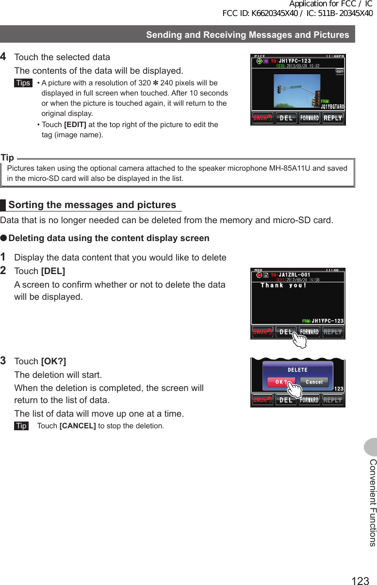 123Convenient FunctionsSendingandReceivingMessagesandPictures4  Touch the selected data  The contents of the data will be displayed. Tips   •  A picture with a resolution of 320 ✽ 240 pixels will be displayed in full screen when touched. After 10 seconds or when the picture is touched again, it will return to the original display.  •   Touch  [EDIT] at the top right of the picture to edit the tag (image name).#,3;$)6 41Ჹ(4/,*;2%ᲹᲺ᲻61TipPictures taken using the optional camera attached to the speaker microphone MH-85A11U and saved in the micro-SD card will also be displayed in the list.SortingthemessagesandpicturesData that is no longer needed can be deleted from the memory and micro-SD card. ●Deletingdatausingthecontentdisplayscreen1  Display the data content that you would like to delete2 Touch [DEL]  A screen to confirm whether or not to delete the data will be displayed.Ჹ,* ;2% Ჺ᲻Ჹ(4/6JCPM[QW,#&lt;4.613 Touch [OK?]  The deletion will start.  When the deletion is completed, the screen will return to the list of data.  The list of data will move up one at a time. Tip  Touch [CANCEL] to stop the deletion.Ჹ,* ;2% Ჺ᲻Ჹ(4/%CPEGᲴ1-!&amp;&apos;.&apos;6&apos;Application for FCC / IC FCC ID: K6620345X40 / IC: 511B-20345X40