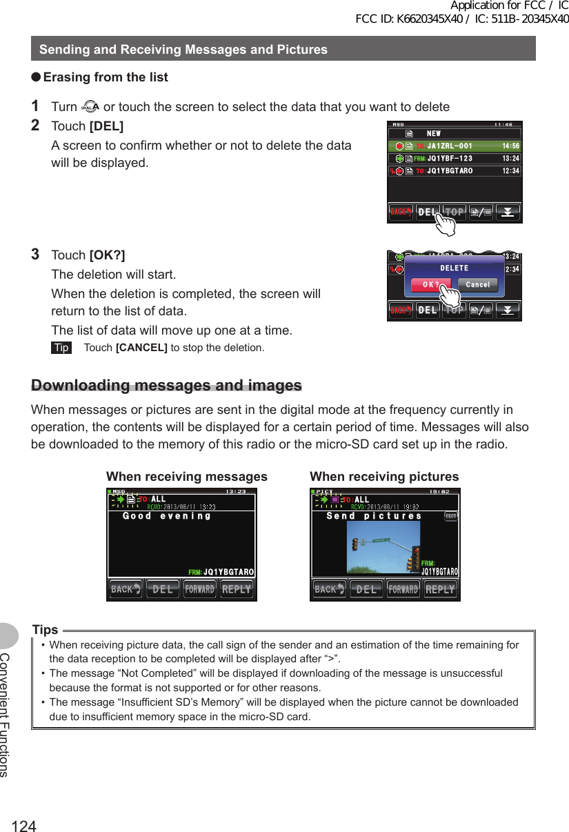 124Convenient FunctionsSendingandReceivingMessagesandPictures ●Erasingfromthelist1 Turn   or touch the screen to select the data that you want to delete2 Touch [DEL]  A screen to confirm whether or not to delete the data will be displayed.0&apos;9,3 ;$( ,#&lt;4.ᲹᲹ(4/612&amp;&apos;.$#%-$#%-#,3 ;$)6 41ᲹᲹ᲻Ჺ᲼ᲹᲽ᲼ᲾᲹ᲻ Ჺ᲼61613 Touch [OK?]  The deletion will start.  When the deletion is completed, the screen will return to the list of data.  The list of data will move up one at a time. Tip  Touch [CANCEL] to stop the deletion.᳂,# 34# ᳂᳂Ჹ(4/612&amp;&apos;.$#%-$#%-#,# ;1&apos;6 41ᲹᲹ᲻Ჺ᲼Ჹ᲻ Ჺ᲼61%CPEGᲴ1-!&amp;&apos;.&apos;6&apos;DownloadingmessagesandimagesWhen messages or pictures are sent in the digital mode at the frequency currently in operation, the contents will be displayed for a certain period of time. Messages will also be downloaded to the memory of this radio or the micro-SD card set up in the radio.Whenreceivingmessages#,3 ;$)6 41Ჹ(4/)QQFGXGPKPI#..61Whenreceivingpictures5GPFRKEVWTGU#,3;$)6 41Ჹ(4/#..61Tips•  When receiving picture data, the call sign of the sender and an estimation of the time remaining for the data reception to be completed will be displayed after “&gt;”.•  The message “Not Completed” will be displayed if downloading of the message is unsuccessful because the format is not supported or for other reasons.•  The message “Insufficient SD’s Memory” will be displayed when the picture cannot be downloaded due to insufficient memory space in the micro-SD card.Application for FCC / IC FCC ID: K6620345X40 / IC: 511B-20345X40