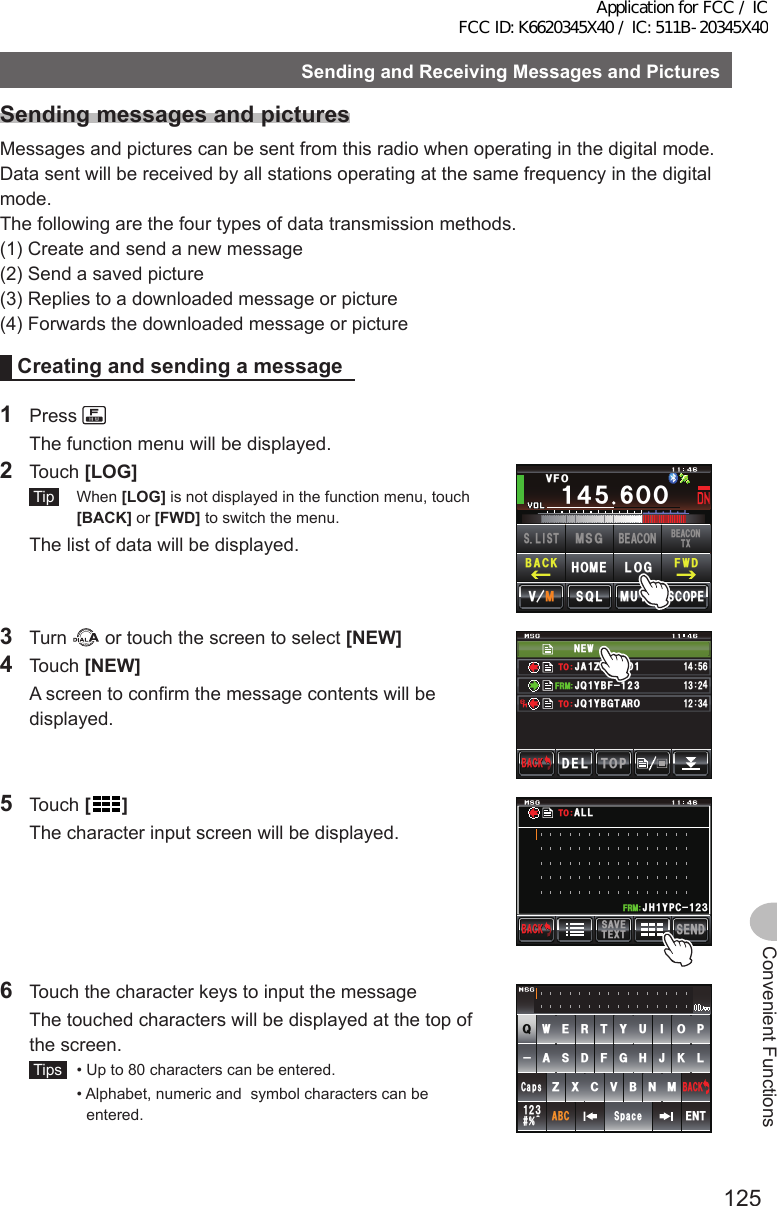 125Convenient FunctionsSendingandReceivingMessagesandPicturesSendingmessagesandpicturesMessages and pictures can be sent from this radio when operating in the digital mode. Data sent will be received by all stations operating at the same frequency in the digital mode.The following are the four types of data transmission methods.(1) Create and send a new message(2) Send a saved picture(3) Replies to a downloaded message or picture(4) Forwards the downloaded message or pictureCreatingandsendingamessage1 Press   The function menu will be displayed.2 Touch [LOG] Tip  When [LOG] is not displayed in the function menu, touch [BACK] or [FWD] to switch the menu.  The list of data will be displayed.Ჹ᲼ᲽᲸᲸ8(1᲼᲻᲻ ᳀ᲾᲸᲽᲸᲽᲸᲸ61-;1Ჺ᲻/76&apos;5%12&apos;/8 53.(9&amp;$#%-$&apos;#%106:5.+56.1)/5)$&apos;#%10*1/&apos;3 Turn   or touch the screen to select [NEW]4 Touch [NEW]  A screen to confirm the message contents will be displayed.0&apos;9,3 ;$( ,#&lt;4.ᲹᲹ(4/612&amp;&apos;.$#%-$#%-#,3 ;$)6 41ᲹᲹ᲻Ჺ᲼ᲹᲽ᲼ᲾᲹ᲻ Ჺ᲼61615 Touch []  The character input screen will be displayed.5&apos;0&amp;6&apos;:65#8&apos;$#%-$#%-Ჹ,* ;2% Ჺ᲻Ჹ(4/#..616  Touch the character keys to input the message  The touched characters will be displayed at the top of the screen. Tips   •  Up to 80 characters can be entered.  •  Alphabet, numeric and  symbol characters can be entered.39&apos;46;7+12#5&amp;()*,-.&lt;:%8$0/#$%5RCEG&apos;06@ᲹᲺ᲻$#%-%CRUApplication for FCC / IC FCC ID: K6620345X40 / IC: 511B-20345X40