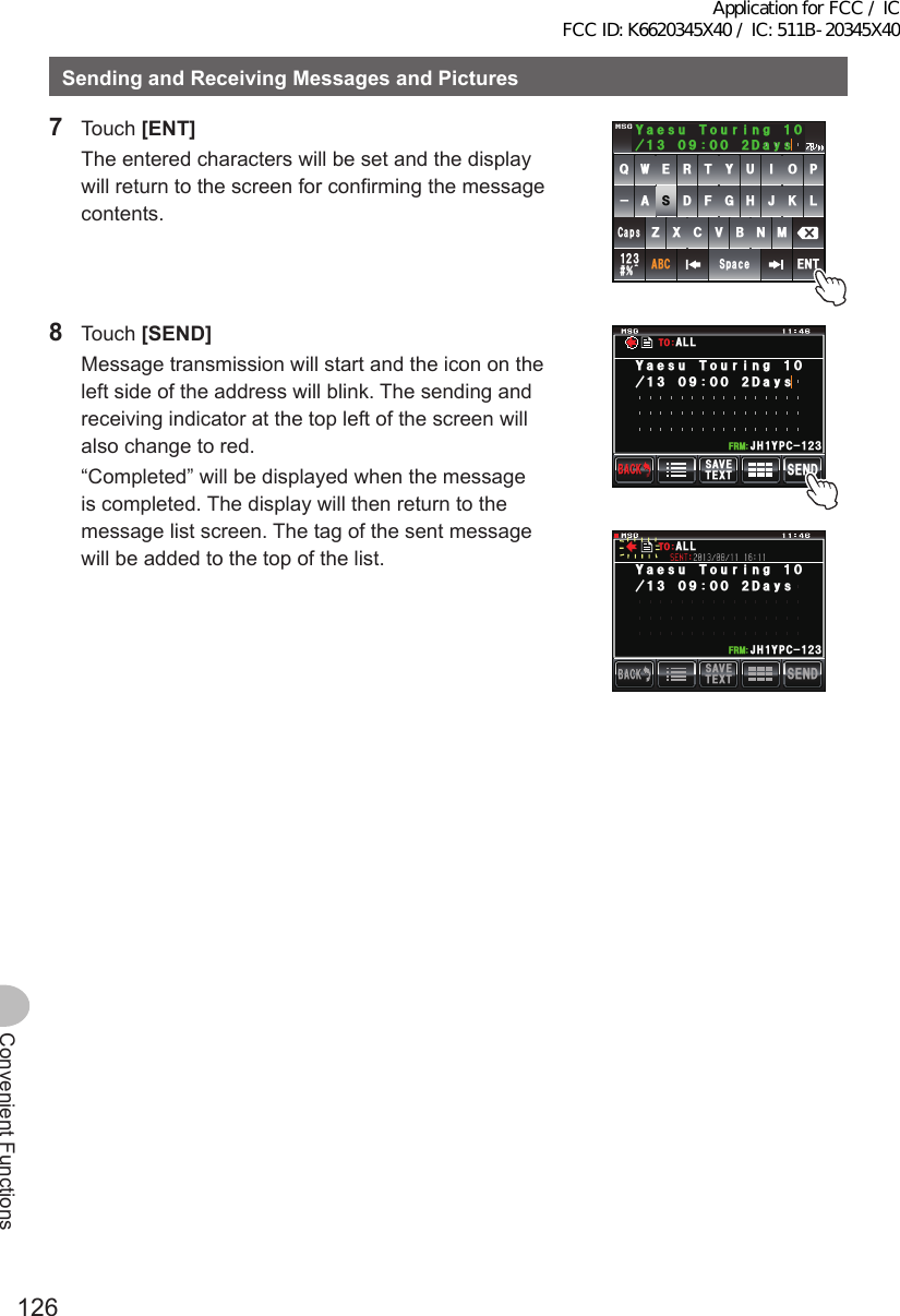 126Convenient FunctionsSendingandReceivingMessagesandPictures7 Touch [ENT]  The entered characters will be set and the display will return to the screen for confirming the message contents.39&apos;46;7+12#5&amp;()*,-.&lt;:%8$0/#$%5RCEG&apos;06@ᲹᲺ᲻%CRU;CGUW6QWTKPI&amp;C[U8 Touch [SEND]  Message transmission will start and the icon on the left side of the address will blink. The sending and receiving indicator at the top left of the screen will also change to red.  “Completed” will be displayed when the message is completed. The display will then return to the message list screen. The tag of the sent message will be added to the top of the list.5&apos;0&amp;6&apos;:65#8&apos;$#%-$#%-Ჹ,* ;2% Ჺ᲻Ჹ(4/;CGUW6QWTKPI#..61&amp;C[U5&apos;0&amp;6&apos;:65#8&apos;$#%-$#%-Ჹ,* ;2% Ჺ᲻Ჹ(4/;CGUW6QWTKPI#..61&amp;C[UApplication for FCC / IC FCC ID: K6620345X40 / IC: 511B-20345X40