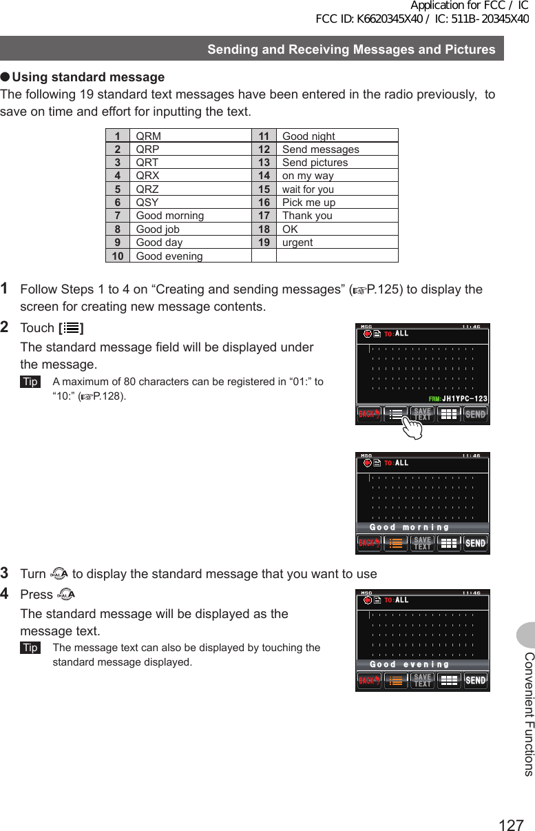 127Convenient FunctionsSendingandReceivingMessagesandPictures ●UsingstandardmessageThe following 19 standard text messages have been entered in the radio previously,  to save on time and effort for inputting the text.1QRM 11 Good night2QRP 12 Send messages3QRT 13 Send pictures4QRX 14 on my way5QRZ 15wait for you6QSY 16 Pick me up7Good morning 17 Thank you 8Good job 18 OK9Good day 19 urgent10 Good evening1  Follow Steps 1 to 4 on “Creating and sending messages” ( P.125) to display the screen for creating new message contents.2 Touch []  The standard message field will be displayed under the message. Tip   A maximum of 80 characters can be registered in “01:” to “10:” ( P.128).5&apos;0&amp;6&apos;:65#8&apos;$#%-$#%-Ჹ,* ;2% Ჺ᲻Ჹ(4/#..615&apos;0&amp;6&apos;:65#8&apos;$#%-$#%-)QQFOQTPKPI#..613 Turn   to display the standard message that you want to use4 Press   The standard message will be displayed as the message text. Tip   The message text can also be displayed by touching the standard message displayed.5&apos;0&amp;6&apos;:65#8&apos;$#%-$#%-)QQFGXGPKPI#..61Application for FCC / IC FCC ID: K6620345X40 / IC: 511B-20345X40