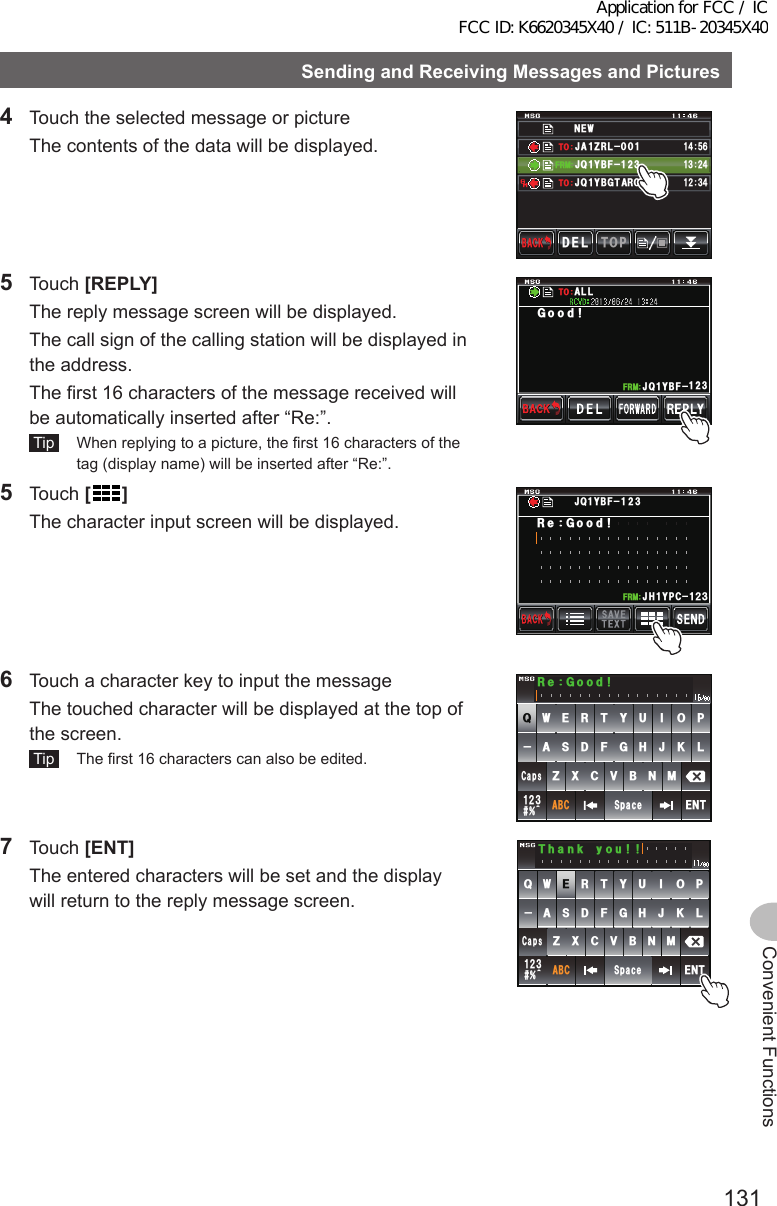 131Convenient FunctionsSendingandReceivingMessagesandPictures4  Touch the selected message or picture  The contents of the data will be displayed.0&apos;9,3 ;$( ,#&lt;4.ᲹᲹ(4/612&amp;&apos;.$#%-$#%-#,3 ;$)6 41ᲹᲹ᲻Ჺ᲼ᲹᲽ᲼ᲾᲹ᲻ Ჺ᲼61615 Touch [REPLY]  The reply message screen will be displayed.  The call sign of the calling station will be displayed in the address.  The first 16 characters of the message received will be automatically inserted after “Re:”. Tip   When replying to a picture, the first 16 characters of the tag (display name) will be inserted after “Re:”.,3 ;$( Ჹ(4/)QQF#..615 Touch []  The character input screen will be displayed.Ჹ,* ;2% Ჺ᲻Ჹ(4/4G)QQF,3;$(6  Touch a character key to input the message  The touched character will be displayed at the top of the screen. Tip   The first 16 characters can also be edited.39&apos;46;7+12#5&amp;()*,-.&lt;:%8$0/#$%5RCEG&apos;06@ᲹᲺ᲻%CRU4G)QQF7 Touch [ENT]  The entered characters will be set and the display will return to the reply message screen.39&apos;46;7+12#5&amp;()*,-.&lt;:%8$0/#$%5RCEG&apos;06@ᲹᲺ᲻%CRU6JCPM[QWApplication for FCC / IC FCC ID: K6620345X40 / IC: 511B-20345X40