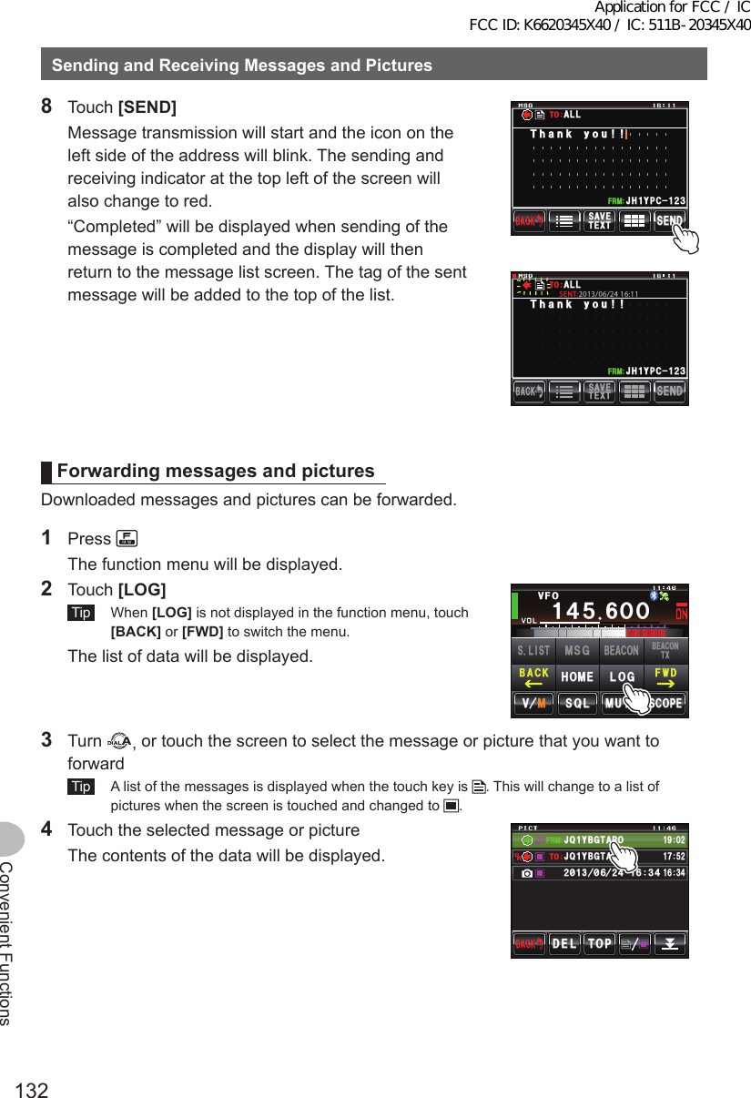 132Convenient FunctionsSendingandReceivingMessagesandPictures8 Touch [SEND]  Message transmission will start and the icon on the left side of the address will blink. The sending and receiving indicator at the top left of the screen will also change to red.  “Completed” will be displayed when sending of the message is completed and the display will then return to the message list screen. The tag of the sent message will be added to the top of the list.5&apos;0&amp;6&apos;:65#8&apos;$#%-$#%-Ჹ,* ;2% Ჺ᲻Ჹ(4/6JCPM[QW#..615&apos;0&amp;6&apos;:65#8&apos;$#%-$#%-Ჹ,* ;2% Ჺ᲻Ჹ(4/6JCPM[QW#..61SENT:2013/06/24 16:11ForwardingmessagesandpicturesDownloaded messages and pictures can be forwarded.1 Press   The function menu will be displayed.2 Touch [LOG] Tip  When [LOG] is not displayed in the function menu, touch [BACK] or [FWD] to switch the menu.  The list of data will be displayed.Ჹ᲼ᲽᲸᲸ8(1᲼᲻᲻ ᳀ᲾᲸᲽᲸᲽᲸᲸ61-;1Ჺ᲻/76&apos;5%12&apos;/8 53.(9&amp;$#%-$&apos;#%106:5.+56.1)/5)$&apos;#%10*1/&apos;3 Turn  , or touch the screen to select the message or picture that you want to forward Tip   A list of the messages is displayed when the touch key is  . This will change to a list of pictures when the screen is touched and changed to  .4  Touch the selected message or picture  The contents of the data will be displayed.(4/612&amp;&apos;.$#%-$#%-#,3 ;$)6 41Ჹ61ᲾᲿᲹ᲻᲼Ჺ᳂ Ჾ᳂ Ჺ᲼ᲹᲾ᲻᲼ᲹᲹᲽᲺ#,3 ;$)6 41Ჹ᳁ᲹᲸᲺApplication for FCC / IC FCC ID: K6620345X40 / IC: 511B-20345X40