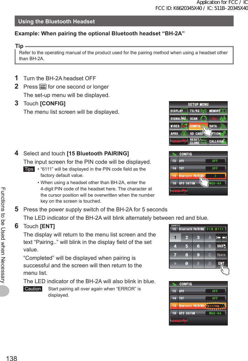 138Functions to be Used when NecessaryUsingtheBluetoothHeadsetExample:WhenpairingtheoptionalBluetoothheadset“BH-2A”TipRefer to the operating manual of the product used for the pairing method when using a headset other than BH-2A.1  Turn the BH-2A headset OFF2 Press   for one second or longer  The set-up menu will be displayed.3 Touch [CONFIG]  The menu list screen will be displayed.$#%-$#%-6:4:5&apos;672/&apos;074&apos;5&apos;6%.10&apos;%10(+)9Ჰ4&apos;55%#0&amp;+52.#;5+) 0#.+0)#245 126+105&amp;%#4&amp;/&apos;/14;&amp;#6#%#..5+) 04  Select and touch [15BluetoothPAIRING]  The input screen for the PIN code will be displayed. Tips   •  “6111” will be displayed in the PIN code field as the factory default value.  •  When using a headset other than BH-2A, enter the 4-digit PIN code of the headset here. The character at the cursor position will be overwritten when the number key on the screen is touched.$#%-$#%-%10(+)616$ᲴWGVQQVJ2#+4+0))25&amp;#67/ 9)5Ż1((1((#215  Press the power supply switch of the BH-2A for 5 seconds  The LED indicator of the BH-2A will blink alternately between red and blue.6 Touch [ENT]  The display will return to the menu list screen and the text “Pairing..” will blink in the display field of the set value.  “Completed” will be displayed when pairing is successful and the screen will then return to the menu list.  The LED indicator of the BH-2A will also blink in blue. Caution   Start pairing all over again when “ERROR” is displayed.ᲹᲺ᲻᲼ᲽᲾᲿ᳀᳁᳂#$%&amp;5RCEG&apos;06$#%-2+0 Ჹ$ᲴWGVQQVJ2#+4+0)ᲽᲹ$#%-$#%-%10(+)616$ᲴWGVQQVJ2#+4+0))25&amp;#67/ 9)52CKTKPI1((1((#21Application for FCC / IC FCC ID: K6620345X40 / IC: 511B-20345X40