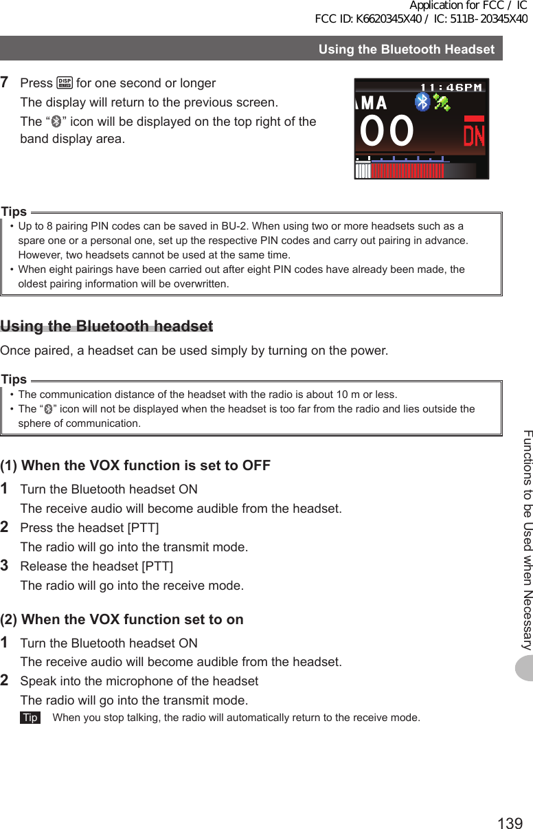 139Functions to be Used when NecessaryUsingtheBluetoothHeadset7 Press   for one second or longer  The display will return to the previous screen.  The “ ” icon will be displayed on the top right of the band display area.ᲸᲸ#/#Tips•  Up to 8 pairing PIN codes can be saved in BU-2. When using two or more headsets such as a spare one or a personal one, set up the respective PIN codes and carry out pairing in advance.However, two headsets cannot be used at the same time.•  When eight pairings have been carried out after eight PIN codes have already been made, the oldest pairing information will be overwritten.UsingtheBluetoothheadsetOnce paired, a headset can be used simply by turning on the power.Tips•  The communication distance of the headset with the radio is about 10 m or less.•  The “ ” icon will not be displayed when the headset is too far from the radio and lies outside the sphere of communication.(1)WhentheVOXfunctionissettoOFF1  Turn the Bluetooth headset ON  The receive audio will become audible from the headset.2  Press the headset [PTT]  The radio will go into the transmit mode.3  Release the headset [PTT]  The radio will go into the receive mode.(2)WhentheVOXfunctionsettoon1  Turn the Bluetooth headset ON  The receive audio will become audible from the headset.2  Speak into the microphone of the headset  The radio will go into the transmit mode. Tip   When you stop talking, the radio will automatically return to the receive mode.Application for FCC / IC FCC ID: K6620345X40 / IC: 511B-20345X40