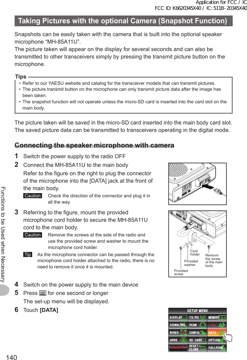 140Functions to be Used when NecessaryTakingPictureswiththeoptionalCamera(SnapshotFunction)Snapshots can be easily taken with the camera that is built into the optional speaker microphone “MH-85A11U”.The picture taken will appear on the display for several seconds and can also be transmitted to other transceivers simply by pressing the transmit picture button on the microphone.Tips•  Refer to our YAESU website and catalog for the transceiver models that can transmit pictures.•  The picture transmit button on the microphone can only transmit picture data after the image has been taken.•  The snapshot function will not operate unless the micro-SD card is inserted into the card slot on the main body.The picture taken will be saved in the micro-SD card inserted into the main body card slot.The saved picture data can be transmitted to transceivers operating in the digital mode.Connectingthespeakermicrophonewithcamera1  Switch the power supply to the radio OFF2  Connect the MH-85A11U to the main body  Refer to the figure on the right to plug the connector of the microphone into the [DATA] jack at the front of the main body. Caution   Check the direction of the connector and plug it in all the way.3  Referring to the figure, mount the provided microphone cord holder to secure the MH-85A11U cord to the main body. Caution   Remove the screws at the side of the radio and use the provided screw and washer to mount the microphone cord holder. Tip   As the microphone connector can be passed through the microphone cord holder attached to the radio, there is no need to remove it once it is mounted. Provided screwProvided washer Cord holder  Removethe screw of the main body4  Switch on the power supply to the main device5 Press   for one second or longer  The set-up menu will be displayed.6 Touch [DATA]$#%-$#%-6:4:5&apos;672/&apos;074&apos;5&apos;6%.10&apos;%10(+)9Ჰ4&apos;55%#0&amp;+52.#;5+) 0#.+0)#245 126+105&amp;%#4&amp;/&apos;/14;&amp;#6#%#..5+) 0Application for FCC / IC FCC ID: K6620345X40 / IC: 511B-20345X40