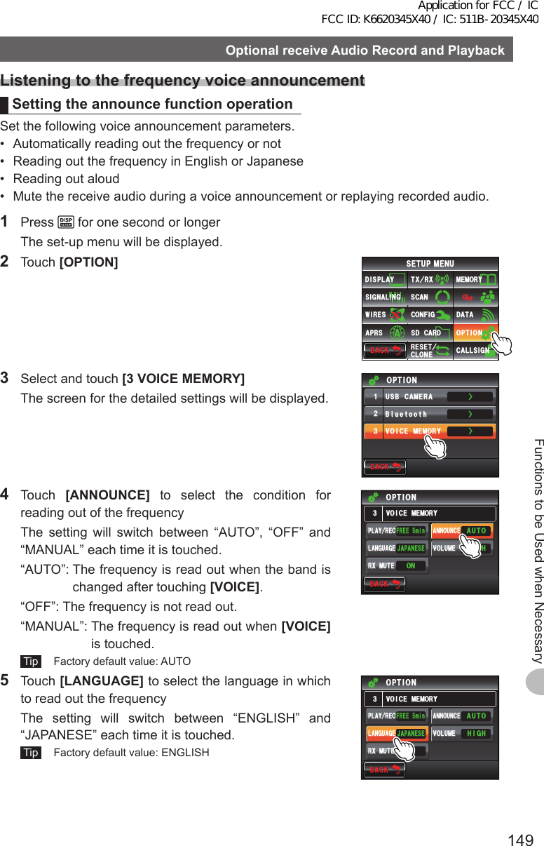 149Functions to be Used when NecessaryOptionalreceiveAudioRecordandPlaybackListeningtothefrequencyvoiceannouncementSettingtheannouncefunctionoperationSet the following voice announcement parameters.•  Automatically reading out the frequency or not•  Reading out the frequency in English or Japanese•  Reading out aloud•  Mute the receive audio during a voice announcement or replaying recorded audio.1 Press   for one second or longer  The set-up menu will be displayed.2 Touch [OPTION]$#%-$#%-6:4:5&apos;672/&apos;074&apos;5&apos;6%.10&apos;%10(+)9Ჰ4&apos;55%#0&amp;+52.#;5+) 0#.+0)#245 126+105&amp;%#4&amp;/&apos;/14;&amp;#6#%#..5+) 03  Select and touch [3VOICEMEMORY]  The screen for the detailed settings will be displayed.ŻŻŻ$ᲴWGVQQVJ75$%#/&apos;4#81+%&apos;/&apos;/14;ᲹᲺ᲻126+10$#%-$#%-4 Touch [ANNOUNCE] to select the condition for reading out of the frequency  The setting will switch between “AUTO”, “OFF” and “MANUAL” each time it is touched.  “AUTO”:  The frequency is read out when the band is changed after touching [VOICE].  “OFF”:  The frequency is not read out.  “MANUAL”:  The frequency is read out when [VOICE] is touched. Tip   Factory default value: AUTO104:/76&apos;$#%-$#%-81+%&apos;/&apos;/14;126+10(4&apos;&apos;OKP*+)*#761,#2#0&apos;5&apos;2.#;4&apos;% #00170%&apos;81.7/&apos;.#0)7#)&apos;5 Touch [LANGUAGE] to select the language in which to read out the frequency  The setting will switch between “ENGLISH” and “JAPANESE” each time it is touched. Tip   Factory default value: ENGLISH$#%-$#%-81+%&apos;/&apos;/14;126+10(4&apos;&apos;OKP*+)*#761,#2#0&apos;5&apos;2.#;4&apos;% #00170%&apos;81.7/&apos;.#0)7#)&apos;104:/76&apos;Application for FCC / IC FCC ID: K6620345X40 / IC: 511B-20345X40