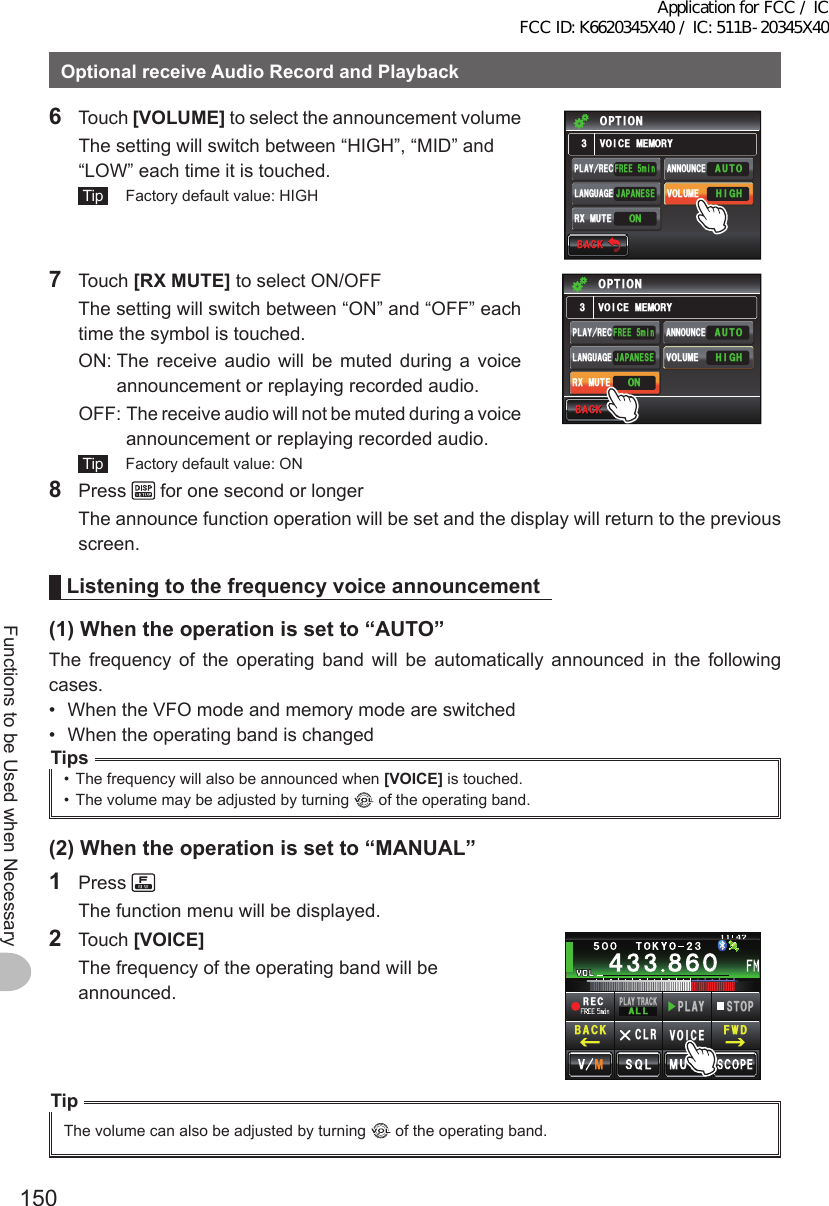 150Functions to be Used when NecessaryOptionalreceiveAudioRecordandPlayback6 Touch [VOLUME] to select the announcement volume  The setting will switch between “HIGH”, “MID” and “LOW” each time it is touched. Tip   Factory default value: HIGH$#%-$#%-81+%&apos;/&apos;/14;126+10(4&apos;&apos;OKP*+)*#761,#2#0&apos;5&apos;2.#;4&apos;% #00170%&apos;81.7/&apos;.#0)7#)&apos;104:/76&apos;7 Touch [RXMUTE] to select ON/OFF  The setting will switch between “ON” and “OFF” each time the symbol is touched.  ON:  The receive audio will be muted during a voice announcement or replaying recorded audio.  OFF:  The receive audio will not be muted during a voice announcement or replaying recorded audio. Tip   Factory default value: ON$#%-$#%-81+%&apos;/&apos;/14;126+10(4&apos;&apos;OKP*+)*#761,#2#0&apos;5&apos;2.#;4&apos;% #00170%&apos;81.7/&apos;.#0)7#)&apos;104:/76&apos;8 Press   for one second or longer  The announce function operation will be set and the display will return to the previous screen.Listeningtothefrequencyvoiceannouncement(1)Whentheoperationissetto“AUTO”The frequency of the operating band will be automatically announced in the following cases.•  When the VFO mode and memory mode are switched•  When the operating band is changedTips•  The frequency will also be announced when [VOICE] is touched.•  The volume may be adjusted by turning   of the operating band.(2)Whentheoperationissetto“MANUAL”1 Press   The function menu will be displayed.2 Touch [VOICE]  The frequency of the operating band will be announced.4&apos;%2.#; 64#%-#..2.#;5612%.4 81+%&apos;(9&amp;$#%-TipThe volume can also be adjusted by turning   of the operating band.Application for FCC / IC FCC ID: K6620345X40 / IC: 511B-20345X40