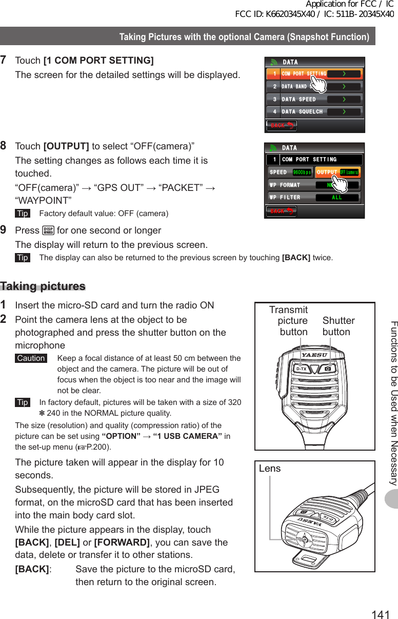 141Functions to be Used when NecessaryTakingPictureswiththeoptionalCamera(SnapshotFunction)7 Touch [1COMPORTSETTING]   The screen for the detailed settings will be displayed.ŻŻŻ&amp;#6#$#0&amp;5&apos;.&apos;%6%1/21465&apos;66+0)&amp;#6#52&apos;&apos;&amp;ᲹᲺ᲻Ż&amp;#6#537&apos;.%*&amp;#6#$#%-$#%-8 Touch [OUTPUT] to select “OFF(camera)”  The setting changes as follows each time it is touched.  “OFF(camera)” → “GPS OUT” → “PACKET” → “WAYPOINT” Tip   Factory default value: OFF (camera)$#%-$#%-%1/21465&apos;66+0)1((ECOGTC52&apos;&apos;&amp;92(+.6&apos;4176276᳁ᲾᲸᲸDRU#..92(14/#6 0/&apos;#Ჹ&amp;#6#9 Press   for one second or longer  The display will return to the previous screen. Tip   The display can also be returned to the previous screen by touching [BACK] twice.Takingpictures1  Insert the micro-SD card and turn the radio ON2  Point the camera lens at the object to be photographed and press the shutter button on the microphone Caution   Keep a focal distance of at least 50 cm between the object and the camera. The picture will be out of focus when the object is too near and the image will not be clear. Tip   In factory default, pictures will be taken with a size of 320 ✽ 240 in the NORMAL picture quality.  The size (resolution) and quality (compression ratio) of the picture can be set using “OPTION” → “1USBCAMERA” in the set-up menu ( P.200).  The picture taken will appear in the display for 10 seconds.  Subsequently, the picture will be stored in JPEG format, on the microSD card that has been inserted into the main body card slot.  While the picture appears in the display, touch [BACK], [DEL] or [FORWARD], you can save the data, delete or transfer it to other stations. [BACK]:  Save the picture to the microSD card, then return to the original screen.Shutter buttonTransmitpicture buttonLensApplication for FCC / IC FCC ID: K6620345X40 / IC: 511B-20345X40