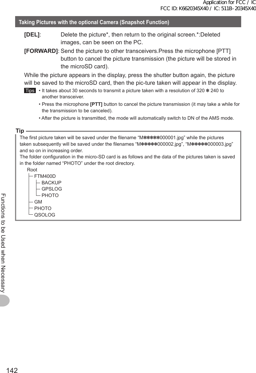 142Functions to be Used when NecessaryTakingPictureswiththeoptionalCamera(SnapshotFunction) [DEL]:  Delete the picture*, then return to the original screen.*:Deleted images, can be seen on the PC. [FORWARD]: Send the picture to other transceivers.Press the microphone [PTT] button to cancel the picture transmission (the picture will be stored in the microSD card).  While the picture appears in the display, press the shutter button again, the picture will be saved to the microSD card, then the pic-ture taken will appear in the display. Tips   •  It takes about 30 seconds to transmit a picture taken with a resolution of 320 ✽ 240 to another transceiver.  •  Press the microphone [PTT] button to cancel the picture transmission (it may take a while for the transmission to be canceled).  •  After the picture is transmitted, the mode will automatically switch to DN of the AMS mode.TipThe first picture taken will be saved under the filename “M✽✽✽✽✽000001.jpg” while the pictures taken subsequently will be saved under the filenames “M✽✽✽✽✽000002.jpg”, “M✽✽✽✽✽000003.jpg” and so on in increasing order.The folder configuration in the micro-SD card is as follows and the data of the pictures taken is saved in the folder named “PHOTO” under the root directory.RootFTM400DBACKUPGPSLOGPHOTOGMPHOTOQSOLOGApplication for FCC / IC FCC ID: K6620345X40 / IC: 511B-20345X40