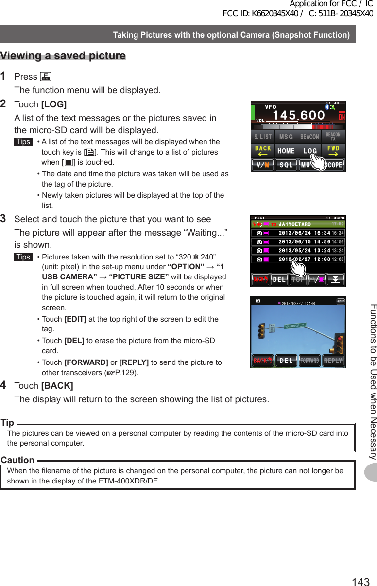 143Functions to be Used when NecessaryTakingPictureswiththeoptionalCamera(SnapshotFunction)TakingPictureswiththeoptionalCamera(SnapshotFunction)Viewingasavedpicture1 Press   The function menu will be displayed.2 Touch [LOG]  A list of the text messages or the pictures saved in the micro-SD card will be displayed. Tips   •  A list of the text messages will be displayed when the touch key is [ ]. This will change to a list of pictures when [ ] is touched.  •  The date and time the picture was taken will be used as the tag of the picture.  •  Newly taken pictures will be displayed at the top of the list.Ჹ᲼ᲽᲾᲸᲸ8(1᲼᲻᲻ ᳀ᲾᲸᲽᲸᲽᲸᲸ61-;1Ჺ᲻/76&apos;5%12&apos;/8 53.(9&amp;$#%-$&apos;#%106:5.+56.1)/5)$&apos;#%10*1/&apos;3  Select and touch the picture that you want to see  The picture will appear after the message “Waiting...” is shown. Tips   •  Pictures taken with the resolution set to “320 ✽ 240” (unit: pixel) in the set-up menu under “OPTION” → “1USBCAMERA” → “PICTURESIZE” will be displayed in full screen when touched. After 10 seconds or when the picture is touched again, it will return to the original screen.  •   Touch  [EDIT] at the top right of the screen to edit the tag.  •   Touch  [DEL] to erase the picture from the micro-SD card.  •   Touch  [FORWARD] or [REPLY] to send the picture to other transceivers ( P.129).᳂᳂Ჹ612&amp;&apos;.$#%-$#%-Ჹ᳂ᲺᲹᲽ᲼ᲾᲹ᲻ Ჺ᲼#,# ;1&apos;6 41Ჹ61ᲾᲿᲹ᲻᲼Ჺ᳂Ჾ᳂ Ჺ᲼ᲹᲾ᲻᲼ᲹᲹ᲼Ჹ᳂ᲹᲹᲽᲺᲺ᳂᳂ Ჺ᲼ᲹᲺ᳂Ჺ᳂ Ჹ4 Touch [BACK]  The display will return to the screen showing the list of pictures.TipThe pictures can be viewed on a personal computer by reading the contents of the micro-SD card into the personal computer.CautionWhen the filename of the picture is changed on the personal computer, the picture can not longer be shown in the display of the FTM-400XDR/DE.Application for FCC / IC FCC ID: K6620345X40 / IC: 511B-20345X40
