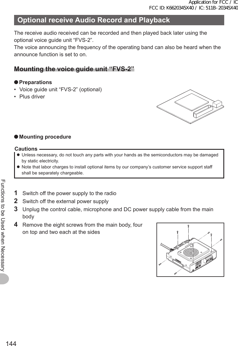 144Functions to be Used when NecessaryOptionalreceiveAudioRecordandPlaybackThe receive audio received can be recorded and then played back later using the optional voice guide unit “FVS-2”.The voice announcing the frequency of the operating band can also be heard when the announce function is set to on.Mountingthevoiceguideunit“FVS-2” ●Preparations•  Voice guide unit “FVS-2” (optional)•  Plus driver ●MountingprocedureCautions zUnless necessary, do not touch any parts with your hands as the semiconductors may be damaged by static electricity. zNote that labor charges to install optional items by our company’s customer service support staff shall be separately chargeable.1  Switch off the power supply to the radio2  Switch off the external power supply3  Unplug the control cable, microphone and DC power supply cable from the main body4  Remove the eight screws from the main body, four on top and two each at the sidesApplication for FCC / IC FCC ID: K6620345X40 / IC: 511B-20345X40