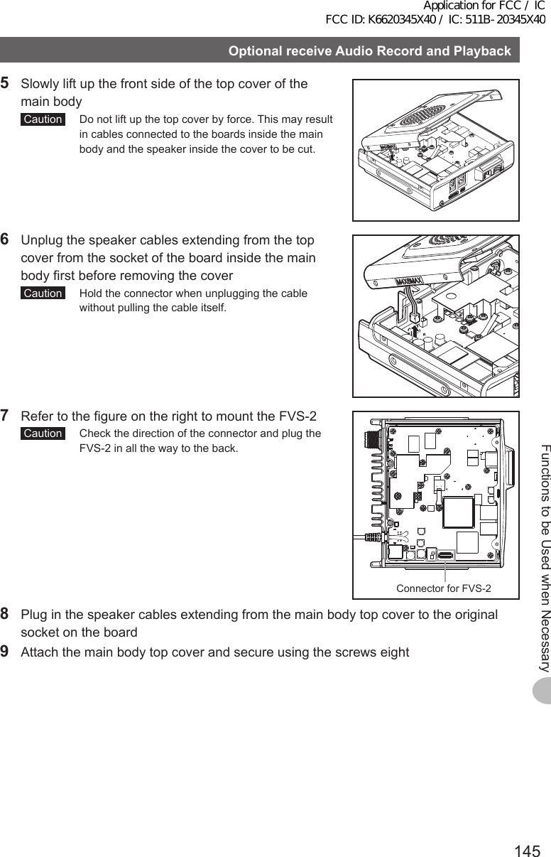 145Functions to be Used when NecessaryOptionalreceiveAudioRecordandPlayback5  Slowly lift up the front side of the top cover of the main body Caution   Do not lift up the top cover by force. This may result in cables connected to the boards inside the main body and the speaker inside the cover to be cut.6  Unplug the speaker cables extending from the top cover from the socket of the board inside the main body first before removing the cover Caution   Hold the connector when unplugging the cable without pulling the cable itself.7  Refer to the figure on the right to mount the FVS-2  Caution   Check the direction of the connector and plug the FVS-2 in all the way to the back.Connector for FVS-2 8  Plug in the speaker cables extending from the main body top cover to the original socket on the board9  Attach the main body top cover and secure using the screws eightApplication for FCC / IC FCC ID: K6620345X40 / IC: 511B-20345X40