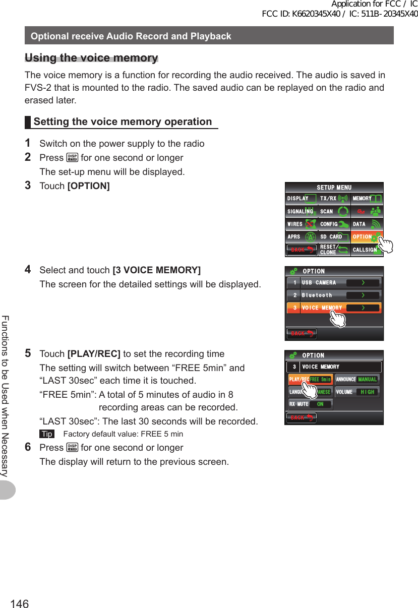 146Functions to be Used when NecessaryOptionalreceiveAudioRecordandPlaybackUsingthevoicememoryThe voice memory is a function for recording the audio received. The audio is saved in FVS-2 that is mounted to the radio. The saved audio can be replayed on the radio and erased later.Settingthevoicememoryoperation1  Switch on the power supply to the radio2 Press   for one second or longer  The set-up menu will be displayed.3 Touch [OPTION]$#%-$#%-6:4:5&apos;672/&apos;074&apos;5&apos;6%.10&apos;%10(+)9Ჰ4&apos;55%#0&amp;+52.#;5+) 0#.+0)#245 126+105&amp;%#4&amp;/&apos;/14;&amp;#6#%#..5+) 04  Select and touch [3VOICEMEMORY]  The screen for the detailed settings will be displayed.ŻŻŻ$ᲴWGVQQVJ75$%#/&apos;4#81+%&apos;/&apos;/14;ᲹᲺ᲻126+10$#%-$#%-5 Touch [PLAY/REC] to set the recording time  The setting will switch between “FREE 5min” and “LAST 30sec” each time it is touched.  “FREE 5min”:  A total of 5 minutes of audio in 8 recording areas can be recorded.  “LAST 30sec”:  The last 30 seconds will be recorded. Tip   Factory default value: FREE 5 min$#%-$#%-81+%&apos;/&apos;/14;126+10(4&apos;&apos;OKP*+)*/#07#.10,#2#0&apos;5&apos;2.#;4&apos;% #00170%&apos;81.7/&apos;4:/76&apos;.#0)7#)&apos;6 Press   for one second or longer  The display will return to the previous screen.Application for FCC / IC FCC ID: K6620345X40 / IC: 511B-20345X40