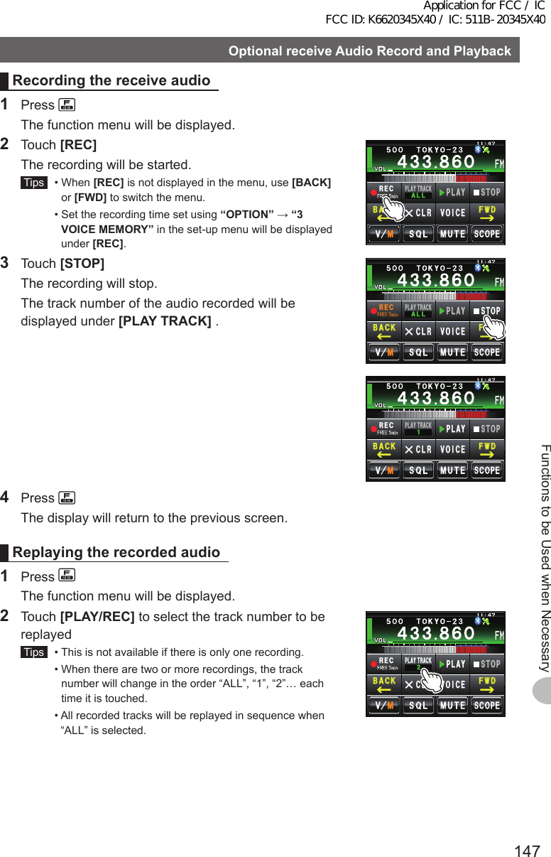 147Functions to be Used when NecessaryOptionalreceiveAudioRecordandPlaybackRecordingthereceiveaudio1 Press   The function menu will be displayed.2 Touch [REC]  The recording will be started. Tips   •   When  [REC] is not displayed in the menu, use [BACK] or [FWD] to switch the menu.  •  Set the recording time set using “OPTION” → “3VOICEMEMORY” in the set-up menu will be displayed under [REC].4&apos;%2.#; 64#%-#..2.#;5612%.4 81+%&apos;(9&amp;$#%-3 Touch [STOP]  The recording will stop.  The track number of the audio recorded will be displayed under [PLAYTRACK] .4&apos;%2.#; 64#%-#..2.#;5612%.4 81+%&apos;(9&amp;$#%-4&apos;%2.#; 64#%-2.#;5612%.4 81+%&apos;(9&amp;$#%-4 Press   The display will return to the previous screen.Replayingtherecordedaudio1 Press   The function menu will be displayed.2 Touch [PLAY/REC] to select the track number to be replayed Tips   •  This is not available if there is only one recording.  •  When there are two or more recordings, the track number will change in the order “ALL”, “1”, “2”… each time it is touched.  •  All recorded tracks will be replayed in sequence when “ALL” is selected.4&apos;%2.#; 64#%-2.#;5612%.4 81+%&apos;(9&amp;$#%-Application for FCC / IC FCC ID: K6620345X40 / IC: 511B-20345X40