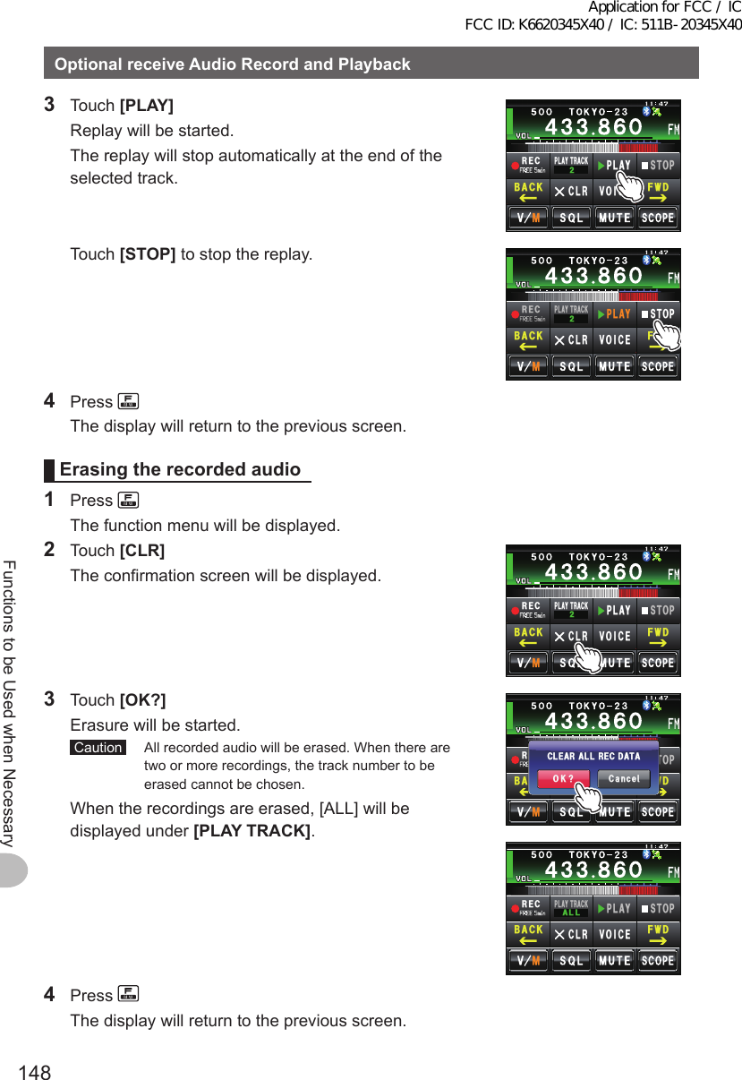 148Functions to be Used when NecessaryOptionalreceiveAudioRecordandPlayback3 Touch [PLAY]  Replay will be started.  The replay will stop automatically at the end of the selected track.4&apos;%2.#; 64#%-2.#;5612%.4 81+%&apos;(9&amp;$#%- Touch [STOP] to stop the replay.4&apos;%2.#; 64#%-2.#;5612%.4 81+%&apos;(9&amp;$#%-4 Press   The display will return to the previous screen.Erasingtherecordedaudio1 Press   The function menu will be displayed.2 Touch [CLR]  The confirmation screen will be displayed.4&apos;%2.#; 64#%-2.#;5612%.4 81+%&apos;(9&amp;$#%-3 Touch [OK?]  Erasure will be started. Caution   All recorded audio will be erased. When there are two or more recordings, the track number to be erased cannot be chosen.  When the recordings are erased, [ALL] will be displayed under [PLAYTRACK].4&apos;%2.#; 64#%-#..2.#;5612%.4 81+%&apos;(9&amp;$#%-4&apos;%2.#; 64#%-2.#;5612%.4 81+%&apos;(9&amp;$#%-%CPEGᲴ1-!%.&apos;#4 #..4&apos;%&amp;#6#4 Press   The display will return to the previous screen.Application for FCC / IC FCC ID: K6620345X40 / IC: 511B-20345X40