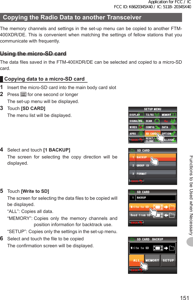 151Functions to be Used when NecessaryCopyingtheRadioDatatoanotherTransceiverThe memory channels and settings in the set-up menu can be copied to another FTM-400XDR/DE. This is convenient when matching the settings of fellow stations that you communicate with frequently.Usingthemicro-SDcardThe data files saved in the FTM-400XDR/DE can be selected and copied to a micro-SD card.Copyingdatatoamicro-SDcard1  Insert the micro-SD card into the main body card slot2 Press   for one second or longer  The set-up menu will be displayed.3 Touch [SDCARD]  The menu list will be displayed.$#%-$#%-6:4:5&apos;672/&apos;074&apos;5&apos;6%.10&apos;%10(+)9Ჰ4&apos;55%#0&amp;+52.#;5+) 0#.+0)#245 126+105&amp;%#4&amp;/&apos;/14;&amp;#6#%#..5+) 04  Select and touch [1BACKUP]  The screen for selecting the copy direction will be displayed.)4172+&amp;$#%-72(14/#6ᲹᲺ᲻5&amp;%#4&amp;$#%-$#%-5 Touch [WritetoSD]  The screen for selecting the data files to be copied will be displayed.  “ALL”:  Copies all data.  “MEMORY”:  Copies only the memory channels and position information for backtrack use.  “SETUP”:  Copies only the settings in the set-up menu.$#%-$#%-$#%-725&amp;%#4&amp;&amp;5QVGVᲲT95&amp;QOTHFCG46  Select and touch the file to be copied  The confirmation screen will be displayed.$#%-$#%-5&amp;%#4&amp;&amp;5QVGVᲲT9#.. /&apos;/14;5&apos;672$#%-72Application for FCC / IC FCC ID: K6620345X40 / IC: 511B-20345X40