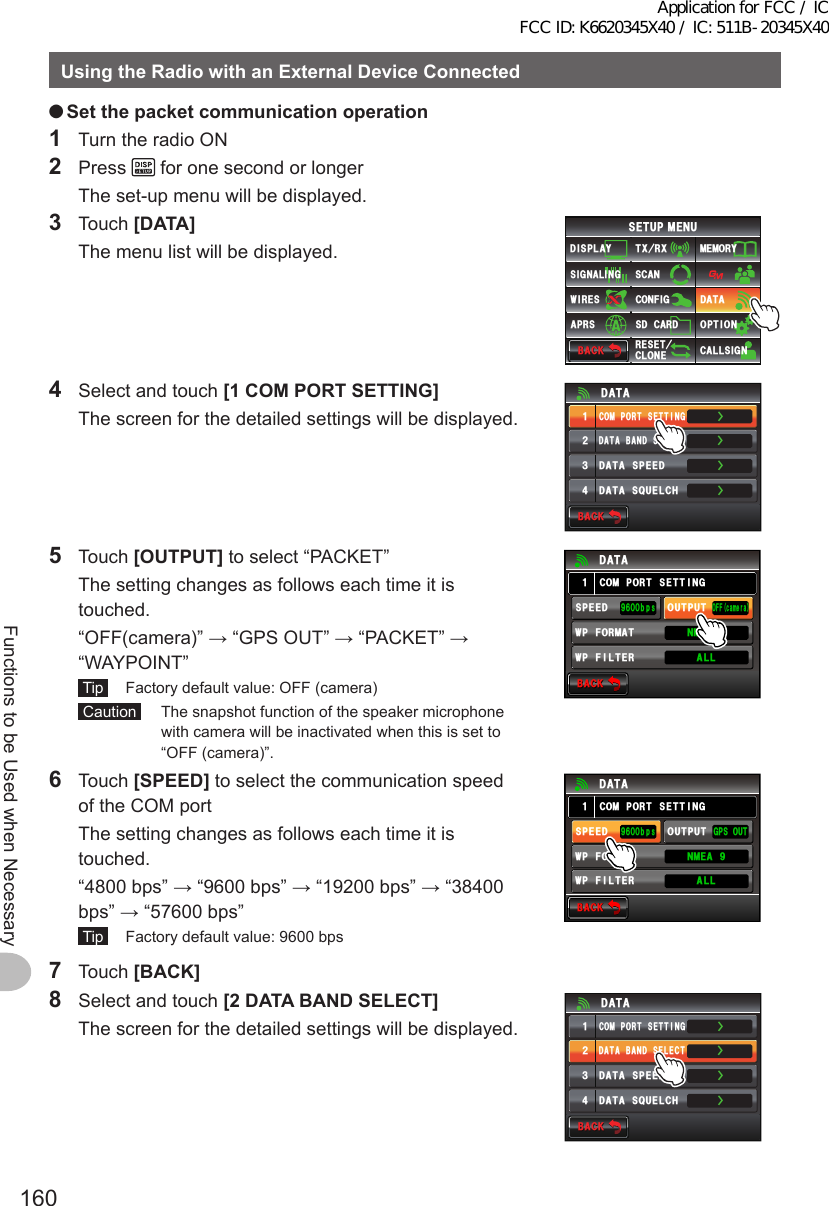 160Functions to be Used when NecessaryUsingtheRadiowithanExternalDeviceConnected ●Setthepacketcommunicationoperation1  Turn the radio ON2 Press   for one second or longer  The set-up menu will be displayed.3 Touch [DATA]  The menu list will be displayed.$#%-$#%-6:4:5&apos;672/&apos;074&apos;5&apos;6%.10&apos;%10(+)9Ჰ4&apos;55%#0&amp;+52.#;5+) 0#.+0)#245 126+105&amp;%#4&amp;/&apos;/14;&amp;#6#%#..5+) 04  Select and touch [1COMPORTSETTING]  The screen for the detailed settings will be displayed.ŻŻŻ&amp;#6#$#0&amp;5&apos;.&apos;%6%1/21465&apos;66+0)&amp;#6#52&apos;&apos;&amp;ᲹᲺ᲻Ż&amp;#6#537&apos;.%*&amp;#6#$#%-$#%-5 Touch [OUTPUT] to select “PACKET”  The setting changes as follows each time it is touched.  “OFF(camera)” → “GPS OUT” → “PACKET” → “WAYPOINT” Tip   Factory default value: OFF (camera) Caution   The snapshot function of the speaker microphone with camera will be inactivated when this is set to “OFF (camera)”.$#%-$#%-%1/21465&apos;66+0)1((ECOGTC52&apos;&apos;&amp;92(+.6&apos;4176276᳁ᲾᲸᲸDRU#..92(14/#6 0/&apos;#Ჹ&amp;#6#6 Touch [SPEED] to select the communication speed of the COM port  The setting changes as follows each time it is touched.  “4800 bps” → “9600 bps” → “19200 bps” → “38400 bps” → “57600 bps” Tip   Factory default value: 9600 bps7 Touch [BACK]$#%-$#%-%1/21465&apos;66+0))2517652&apos;&apos;&amp;92(+.6&apos;4176276᳁ᲾᲸᲸDRU#..92(14/#6 0/&apos;#Ჹ&amp;#6#8  Select and touch [2DATABANDSELECT]  The screen for the detailed settings will be displayed.ŻŻŻ&amp;#6#$#0&amp;5&apos;.&apos;%6%1/21465&apos;66+0)&amp;#6#52&apos;&apos;&amp;ᲹᲺ᲻Ż&amp;#6#537&apos;.%*&amp;#6#$#%-$#%-Application for FCC / IC FCC ID: K6620345X40 / IC: 511B-20345X40