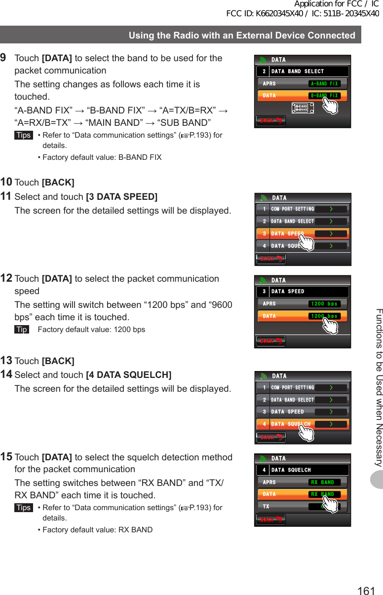 161Functions to be Used when NecessaryUsingtheRadiowithanExternalDeviceConnected9 Touch [DATA] to select the band to be used for the packet communication  The setting changes as follows each time it is touched.  “A-BAND FIX” → “B-BAND FIX” → “A=TX/B=RX” → “A=RX/B=TX” → “MAIN BAND” → “SUB BAND” Tips   •  Refer to “Data communication settings” ( P.193) for details.  •  Factory default value: B-BAND FIX$#%-$#%-&amp;#6#$#0&amp;5&apos;.&apos;%6&amp;#6##245&amp;#6##$#0&amp;(+:$$#0&amp;(+:10 Touch [BACK]11 Select and touch [3DATASPEED]  The screen for the detailed settings will be displayed.ŻŻŻ&amp;#6#$#0&amp;5&apos;.&apos;%6%1/21465&apos;66+0)&amp;#6#52&apos;&apos;&amp;ᲹᲺ᲻Ż&amp;#6#537&apos;.%*&amp;#6#$#%-$#%-12 Touch [DATA] to select the packet communication speed  The setting will switch between “1200 bps” and “9600 bps” each time it is touched. Tip   Factory default value: 1200 bps$#%-$#%-&amp;#6#52&apos;&apos;&amp;&amp;#6##245&amp;#6#DRUDRU13 Touch [BACK]14 Select and touch [4DATASQUELCH]  The screen for the detailed settings will be displayed.ŻŻŻ&amp;#6#$#0&amp;5&apos;.&apos;%6%1/21465&apos;66+0)&amp;#6#52&apos;&apos;&amp;ᲹᲺ᲻Ż&amp;#6#537&apos;.%*&amp;#6#$#%-$#%-15 Touch [DATA] to select the squelch detection method for the packet communication  The setting switches between “RX BAND” and “TX/RX BAND” each time it is touched. Tips   •  Refer to “Data communication settings” ( P.193) for details.  •  Factory default value: RX BAND$#%-$#%-&amp;#6#537&apos;.%*&amp;#6##245&amp;#6#4:$#0&amp;4:$#0&amp;6: 10Application for FCC / IC FCC ID: K6620345X40 / IC: 511B-20345X40