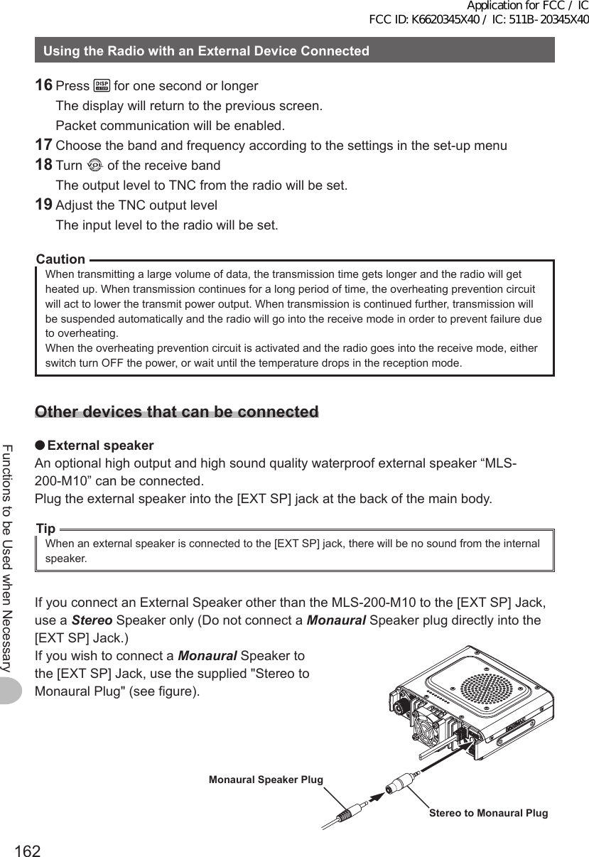 162Functions to be Used when NecessaryUsingtheRadiowithanExternalDeviceConnected16 Press   for one second or longer  The display will return to the previous screen.  Packet communication will be enabled.17 Choose the band and frequency according to the settings in the set-up menu18 Turn   of the receive band  The output level to TNC from the radio will be set.19 Adjust the TNC output level  The input level to the radio will be set.CautionWhen transmitting a large volume of data, the transmission time gets longer and the radio will get heated up. When transmission continues for a long period of time, the overheating prevention circuit will act to lower the transmit power output. When transmission is continued further, transmission will be suspended automatically and the radio will go into the receive mode in order to prevent failure due to overheating.When the overheating prevention circuit is activated and the radio goes into the receive mode, either switch turn OFF the power, or wait until the temperature drops in the reception mode.Otherdevicesthatcanbeconnected ●ExternalspeakerAn optional high output and high sound quality waterproof external speaker “MLS-200-M10” can be connected.Plug the external speaker into the [EXT SP] jack at the back of the main body.TipWhen an external speaker is connected to the [EXT SP] jack, there will be no sound from the internal speaker.If you connect an External Speaker other than the MLS-200-M10 to the [EXT SP] Jack, use a Stereo Speaker only (Do not connect a Monaural Speaker plug directly into the [EXT SP] Jack.)If you wish to connect a Monaural Speaker to the [EXT SP] Jack, use the supplied &quot;Stereo to Monaural Plug&quot; (see figure).StereotoMonauralPlugMonauralSpeakerPlugApplication for FCC / IC FCC ID: K6620345X40 / IC: 511B-20345X40