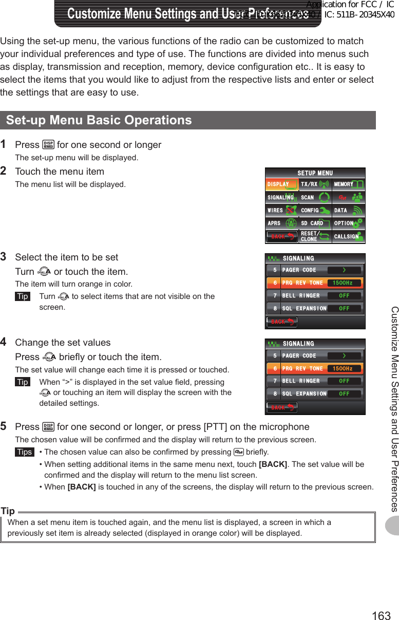 163Customize Menu Settings and User PreferencesUsing the set-up menu, the various functions of the radio can be customized to match your individual preferences and type of use. The functions are divided into menus such as display, transmission and reception, memory, device configuration etc.. It is easy to select the items that you would like to adjust from the respective lists and enter or select the settings that are easy to use.Set-upMenuBasicOperations1 Press   for one second or longerThe set-up menu will be displayed.2  Touch the menu itemThe menu list will be displayed.$#%-$#%-6:4:5&apos;672/&apos;074&apos;5&apos;6%.10&apos;%10(+)9Ჰ4&apos;55%#0&amp;+52.#;5+) 0#.+0)#245 126+105&amp;%#4&amp;/&apos;/14;&amp;#6#%#..5+) 03  Select the item to be set Turn   or touch the item.The item will turn orange in color. Tip  Turn   to select items that are not visible on the screen.$#%-$#%-24)4&apos;8610&apos;2#)&apos;4%1&amp;&apos;53.&apos;:2#05+10$&apos;..4+0)&apos;45+) 0#.+0)1((1((*\ᲸᲸᲹᲽᲽᲾᲿ᳀Ż4  Change the set values Press   briefly or touch the item.The set value will change each time it is pressed or touched. Tip   When “&gt;” is displayed in the set value field, pressing  or touching an item will display the screen with the detailed settings.$#%-$#%-24)4&apos;8610&apos;2#)&apos;4%1&amp;&apos;53.&apos;:2#05+10$&apos;..4+0)&apos;45+) 0#.+0)1((1((*\ᲸᲸᲹᲽᲽᲾᲿ᳀Ż5 Press   for one second or longer, or press [PTT] on the microphoneThe chosen value will be confirmed and the display will return to the previous screen. Tips   •  The chosen value can also be confirmed by pressing   briefly.  •  When setting additional items in the same menu next, touch [BACK]. The set value will be confirmed and the display will return to the menu list screen.  •   When  [BACK] is touched in any of the screens, the display will return to the previous screen.TipWhen a set menu item is touched again, and the menu list is displayed, a screen in which a previously set item is already selected (displayed in orange color) will be displayed.CustomizeMenuSettingsandUserPreferencesApplication for FCC / IC FCC ID: K6620345X40 / IC: 511B-20345X40