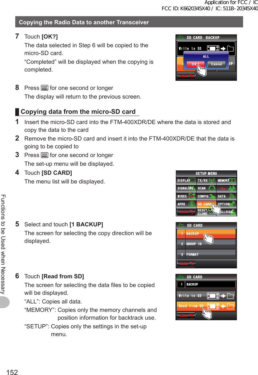 152Functions to be Used when NecessaryCopyingtheRadioDatatoanotherTransceiver7 Touch [OK?]  The data selected in Step 6 will be copied to the micro-SD card.  “Completed” will be displayed when the copying is completed.$#%-$#%-5&amp;%#4&amp;&amp;5QVGVᲲT9#.. /&apos;/14;5&apos;672$#%-72%CPEGᲴ1-!#..8 Press   for one second or longer  The display will return to the previous screen.Copyingdatafromthemicro-SDcard1  Insert the micro-SD card into the FTM-400XDR/DE where the data is stored and copy the data to the card2  Remove the micro-SD card and insert it into the FTM-400XDR/DE that the data is going to be copied to3 Press   for one second or longer  The set-up menu will be displayed.4 Touch [SDCARD]  The menu list will be displayed.$#%-$#%-6:4:5&apos;672/&apos;074&apos;5&apos;6%.10&apos;%10(+)9Ჰ4&apos;55%#0&amp;+52.#;5+) 0#.+0)#245 126+105&amp;%#4&amp;/&apos;/14;&amp;#6#%#..5+) 05  Select and touch [1BACKUP]  The screen for selecting the copy direction will be displayed.)4172+&amp;$#%-72(14/#6ᲹᲺ᲻5&amp;%#4&amp;$#%-$#%-6 Touch [ReadfromSD]  The screen for selecting the data files to be copied will be displayed.  “ALL”:  Copies all data.  “MEMORY”:  Copies only the memory channels and position information for backtrack use.  “SETUP”:  Copies only the settings in the set-up menu.$#%-$#%-$#%-725&amp;%#4&amp;&amp;5QVGVᲲT95&amp;QOTHFCG4Application for FCC / IC FCC ID: K6620345X40 / IC: 511B-20345X40