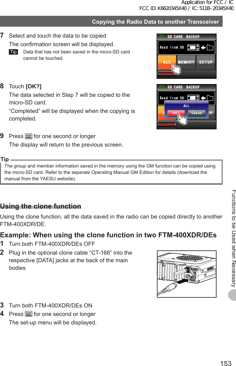 153Functions to be Used when NecessaryCopyingtheRadioDatatoanotherTransceiver7  Select and touch the data to be copied  The confirmation screen will be displayed. Tip   Data that has not been saved in the micro-SD card cannot be touched.$#%-$#%-5&amp;%#4&amp;#.. /&apos;/14;5&apos;672$#%-725&amp;QOTHFCG48 Touch [OK?]  The data selected in Step 7 will be copied to the micro-SD card.  “Completed” will be displayed when the copying is completed.$#%-$#%-5&amp;%#4&amp;#.. /&apos;/14;5&apos;672$#%-725&amp;QOTHFCG4%CPEGᲴ1-!#..9 Press   for one second or longer  The display will return to the previous screen.TipThe group and member information saved in the memory using the GM function can be copied using the micro-SD card. Refer to the separate Operating Manual GM Edition for details (download the manual from the YAESU website).Usingtheclone functionUsing the clone function, all the data saved in the radio can be copied directly to another FTM-400XDR/DE.Example:WhenusingtheclonefunctionintwoFTM-400XDR/DEs1  Turn both FTM-400XDR/DEs OFF2  Plug in the optional clone cable “CT-166” into the respective [DATA] jacks at the back of the main bodies3  Turn both FTM-400XDR/DEs ON4 Press   for one second or longer  The set-up menu will be displayed.Application for FCC / IC FCC ID: K6620345X40 / IC: 511B-20345X40