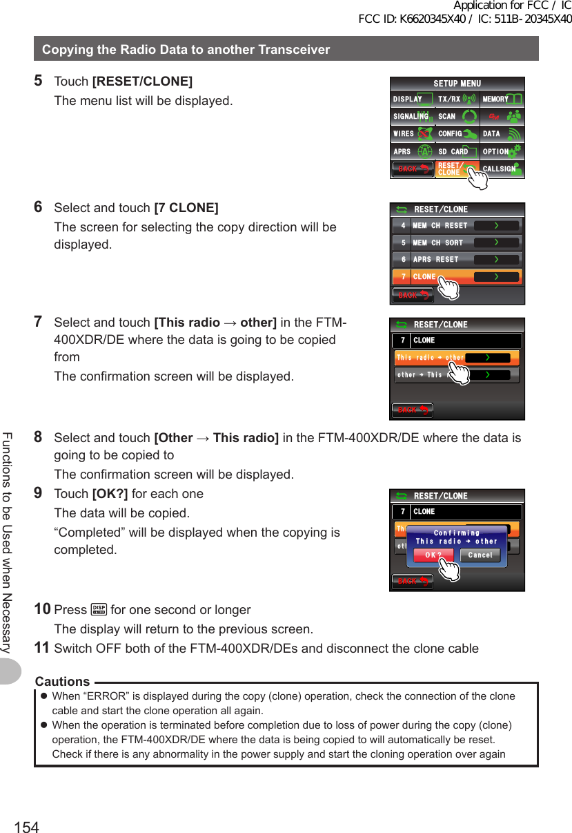 154Functions to be Used when NecessaryCopyingtheRadioDatatoanotherTransceiver5 Touch [RESET/CLONE]  The menu list will be displayed.$#%-$#%-6:4:5&apos;672/&apos;074&apos;5&apos;6%.10&apos;%10(+)9Ჰ4&apos;55%#0&amp;+52.#;5+) 0#.+0)#245 126+105&amp;%#4&amp;/&apos;/14;&amp;#6#%#..5+) 06  Select and touch [7CLONE]  The screen for selecting the copy direction will be displayed.$#%-$#%-4&apos;5&apos;6%.10&apos;/&apos;/%*4&apos;5&apos;6/&apos;/%*5146#2454&apos;5&apos;6%.10&apos;ŻŻŻŻ7  Select and touch [Thisradio→other] in the FTM-400XDR/DE where the data is going to be copied from  The confirmation screen will be displayed.$#%-$#%-%.10&apos;4&apos;5&apos;6%.10&apos;QVJGTᲘ6J ᲲUTCF ᲲQŻŻ6J ᲲUTCF ᲲQᲘQVJGT8  Select and touch [Other→Thisradio] in the FTM-400XDR/DE where the data is going to be copied to  The confirmation screen will be displayed.9 Touch [OK?] for each one  The data will be copied.  “Completed” will be displayed when the copying is completed.$#%-$#%-%.10&apos;4&apos;5&apos;6%.10&apos;QVJGTᲘ6J ᲲUTCF ᲲQŻŻ6J ᲲUTCF ᲲQᲘQVJGT%CPEGᲴ1-!6J ᲲUTCF ᲲQᲘQVJGT%QPH ᲲTOᲲPI10 Press   for one second or longer  The display will return to the previous screen.11 Switch OFF both of the FTM-400XDR/DEs and disconnect the clone cableCautions zWhen “ERROR” is displayed during the copy (clone) operation, check the connection of the clone cable and start the clone operation all again. zWhen the operation is terminated before completion due to loss of power during the copy (clone) operation, the FTM-400XDR/DE where the data is being copied to will automatically be reset. Check if there is any abnormality in the power supply and start the cloning operation over againApplication for FCC / IC FCC ID: K6620345X40 / IC: 511B-20345X40