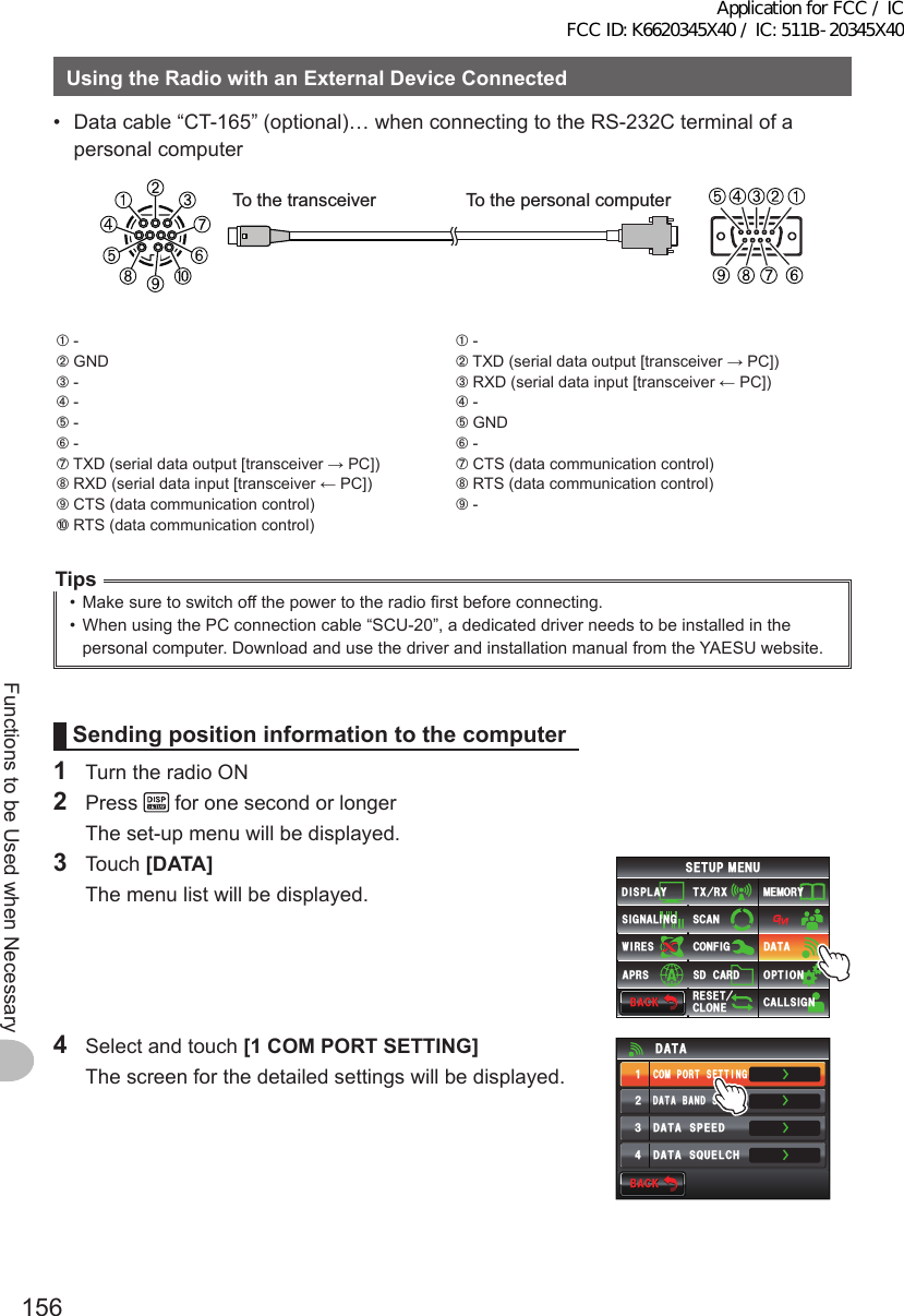 156Functions to be Used when NecessaryUsingtheRadiowithanExternalDeviceConnected•  Data cable “CT-165” (optional)… when connecting to the RS-232C terminal of a personal computerTo the transceiver To the personal computer➀ -➁ GND➂ -➃ -➄ -➅ -➆ TXD (serial data output [transceiver → PC])➇ RXD (serial data input [transceiver ← PC])➈ CTS (data communication control)➉ RTS (data communication control)➀ -➁ TXD (serial data output [transceiver → PC])➂ RXD (serial data input [transceiver ← PC])➃ -➄ GND➅ -➆ CTS (data communication control)➇ RTS (data communication control)➈ -Tips•  Make sure to switch off the power to the radio first before connecting.•  When using the PC connection cable “SCU-20”, a dedicated driver needs to be installed in the personal computer. Download and use the driver and installation manual from the YAESU website.Sendingposition information to the computer1  Turn the radio ON2 Press   for one second or longer  The set-up menu will be displayed.3 Touch [DATA]  The menu list will be displayed.$#%-$#%-6:4:5&apos;672/&apos;074&apos;5&apos;6%.10&apos;%10(+)9Ჰ4&apos;55%#0&amp;+52.#;5+) 0#.+0)#245 126+105&amp;%#4&amp;/&apos;/14;&amp;#6#%#..5+) 04  Select and touch [1COMPORTSETTING]  The screen for the detailed settings will be displayed.ŻŻŻ&amp;#6#$#0&amp;5&apos;.&apos;%6%1/21465&apos;66+0)&amp;#6#52&apos;&apos;&amp;ᲹᲺ᲻Ż&amp;#6#537&apos;.%*&amp;#6#$#%-$#%-Application for FCC / IC FCC ID: K6620345X40 / IC: 511B-20345X40